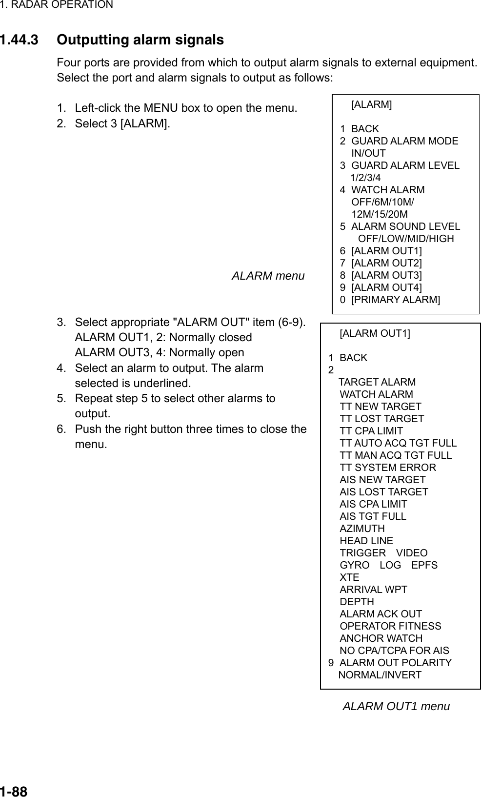 1. RADAR OPERATION  1-88 [ALARM]  1 BACK 2 GUARD ALARM MODE  IN/OUT 3 GUARD ALARM LEVEL   1/2/3/4 4 WATCH ALARM OFF/6M/10M/ 12M/15/20M 5  ALARM SOUND LEVEL OFF/LOW/MID/HIGH 6 [ALARM OUT1] 7 [ALARM OUT2] 8 [ALARM OUT3] 9 [ALARM OUT4] 0 [PRIMARY ALARM]  [ALARM OUT1]  1 BACK 2  TARGET ALARM  WATCH ALARM  TT NEW TARGET  TT LOST TARGET   TT CPA LIMIT   TT AUTO ACQ TGT FULL   TT MAN ACQ TGT FULL  TT SYSTEM ERROR  AIS NEW TARGET  AIS LOST TARGET   AIS CPA LIMIT  AIS TGT FULL  AZIMUTH  HEAD LINE   TRIGGER  VIDEO   GYRO  LOG  EPFS  XTE  ARRIVAL WPT  DEPTH  ALARM ACK OUT  OPERATOR FITNESS  ANCHOR WATCH   NO CPA/TCPA FOR AIS 9  ALARM OUT POLARITY   NORMAL/INVERT 1.44.3  Outputting alarm signals Four ports are provided from which to output alarm signals to external equipment. Select the port and alarm signals to output as follows:  1.  Left-click the MENU box to open the menu. 2.  Select 3 [ALARM].                                        ALARM menu   3.  Select appropriate &quot;ALARM OUT&quot; item (6-9). ALARM OUT1, 2: Normally closed ALARM OUT3, 4: Normally open 4.  Select an alarm to output. The alarm selected is underlined. 5.  Repeat step 5 to select other alarms to output. 6.  Push the right button three times to close the menu.                                                                                                         ALARM OUT1 menu    