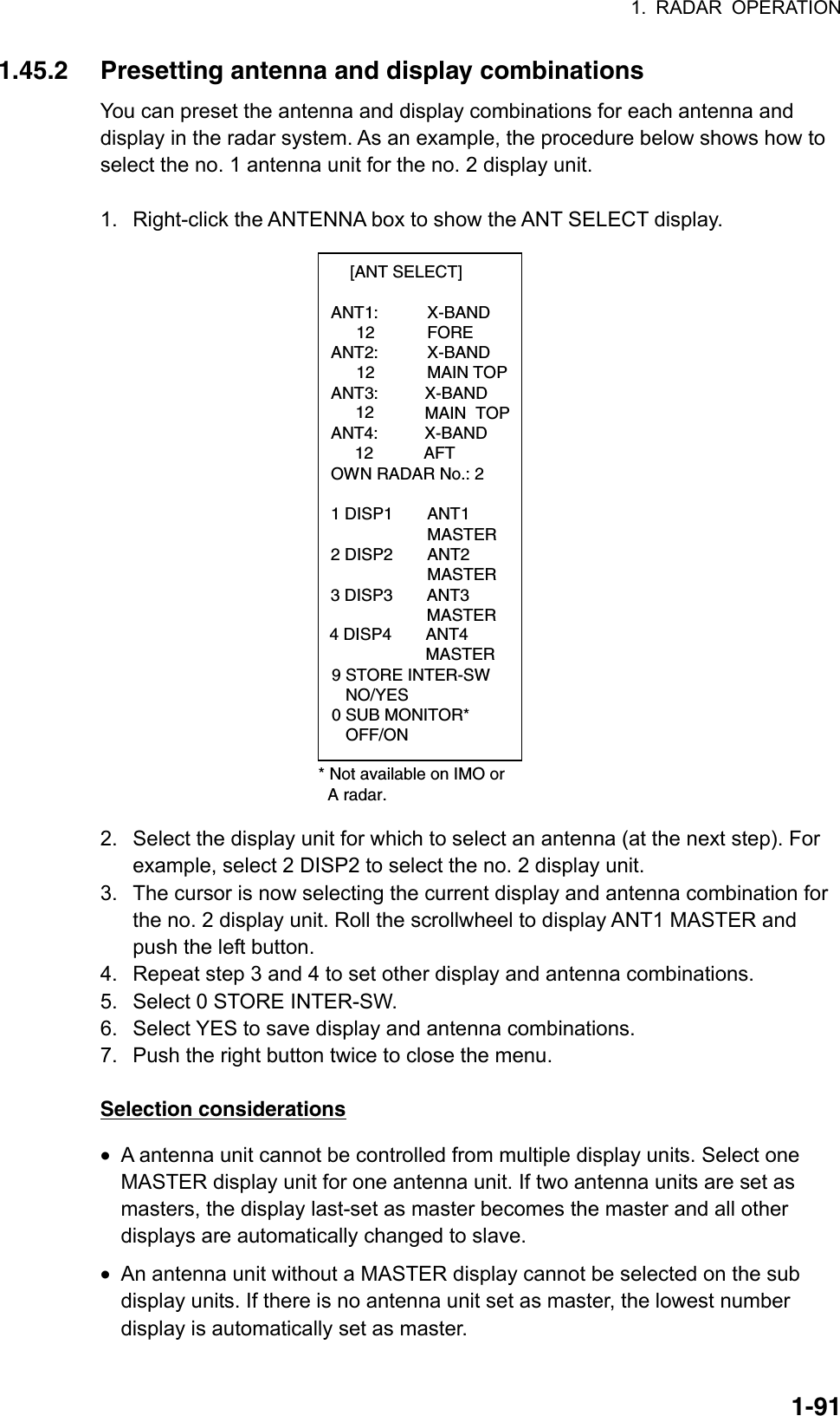 1. RADAR OPERATION  1-911.45.2  Presetting antenna and display combinations You can preset the antenna and display combinations for each antenna and display in the radar system. As an example, the procedure below shows how to select the no. 1 antenna unit for the no. 2 display unit.  1.  Right-click the ANTENNA box to show the ANT SELECT display.  [ANT SELECT]  ANT1:   X-BAND    12   FORE  ANT2:   X-BAND    12   MAIN TOP ANT3:          X-BAND          MAIN  TOP        12   ANT4:          X-BAND                    AFT  OWN RADAR No.: 2  1 DISP1  ANT1    MASTER 2 DISP2  ANT2    MASTER  * Not available on IMO or  A radar.9 STORE INTER-SW   NO/YES0 SUB MONITOR*   OFF/ON3 DISP3 ANT3MASTER4 DISP4 ANT4MASTER     12 2.  Select the display unit for which to select an antenna (at the next step). For example, select 2 DISP2 to select the no. 2 display unit.   3.  The cursor is now selecting the current display and antenna combination for the no. 2 display unit. Roll the scrollwheel to display ANT1 MASTER and push the left button. 4.  Repeat step 3 and 4 to set other display and antenna combinations. 5.  Select 0 STORE INTER-SW. 6.  Select YES to save display and antenna combinations. 7.  Push the right button twice to close the menu.  Selection considerations •  A antenna unit cannot be controlled from multiple display units. Select one MASTER display unit for one antenna unit. If two antenna units are set as masters, the display last-set as master becomes the master and all other displays are automatically changed to slave.   •  An antenna unit without a MASTER display cannot be selected on the sub display units. If there is no antenna unit set as master, the lowest number display is automatically set as master. 