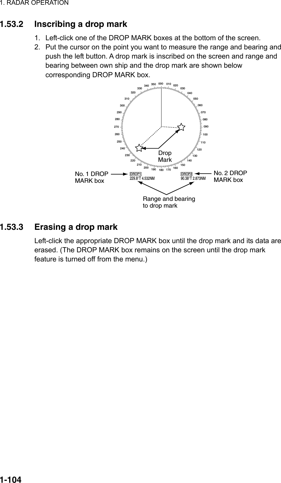 1. RADAR OPERATION  1-1041.53.2  Inscribing a drop mark 1.  Left-click one of the DROP MARK boxes at the bottom of the screen. 2.  Put the cursor on the point you want to measure the range and bearing and push the left button. A drop mark is inscribed on the screen and range and bearing between own ship and the drop mark are shown below corresponding DROP MARK box. 000 010 020030040050060070080090100110120130140150160170180190200210220230240250260270280290300310320330 340 350DROP1229.8°T 4.532NMDROP290.38°T 2.873NMDropMarkRange and bearingto drop markNo. 1 DROPMARK boxNo. 2 DROPMARK box  1.53.3  Erasing a drop mark Left-click the appropriate DROP MARK box until the drop mark and its data are erased. (The DROP MARK box remains on the screen until the drop mark feature is turned off from the menu.) 