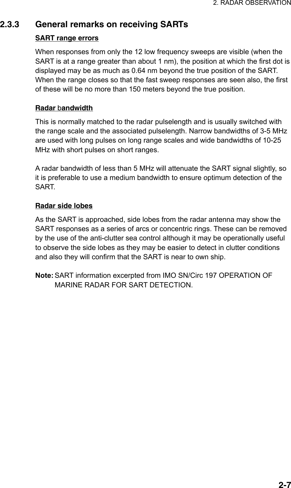 2. RADAR OBSERVATION  2-72.3.3  General remarks on receiving SARTs SART range errors When responses from only the 12 low frequency sweeps are visible (when the SART is at a range greater than about 1 nm), the position at which the first dot is displayed may be as much as 0.64 nm beyond the true position of the SART. When the range closes so that the fast sweep responses are seen also, the first of these will be no more than 150 meters beyond the true position.  Radar bandwidth This is normally matched to the radar pulselength and is usually switched with the range scale and the associated pulselength. Narrow bandwidths of 3-5 MHz are used with long pulses on long range scales and wide bandwidths of 10-25 MHz with short pulses on short ranges.  A radar bandwidth of less than 5 MHz will attenuate the SART signal slightly, so it is preferable to use a medium bandwidth to ensure optimum detection of the SART.   Radar side lobes As the SART is approached, side lobes from the radar antenna may show the SART responses as a series of arcs or concentric rings. These can be removed by the use of the anti-clutter sea control although it may be operationally useful to observe the side lobes as they may be easier to detect in clutter conditions and also they will confirm that the SART is near to own ship.  Note: SART information excerpted from IMO SN/Circ 197 OPERATION OF MARINE RADAR FOR SART DETECTION.  