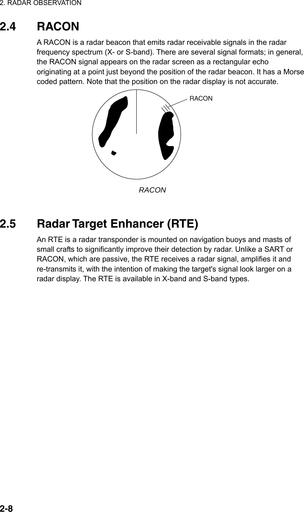 2. RADAR OBSERVATION  2-82.4 RACON A RACON is a radar beacon that emits radar receivable signals in the radar frequency spectrum (X- or S-band). There are several signal formats; in general, the RACON signal appears on the radar screen as a rectangular echo originating at a point just beyond the position of the radar beacon. It has a Morse coded pattern. Note that the position on the radar display is not accurate. RACON RACON   2.5 Radar Target Enhancer (RTE) An RTE is a radar transponder is mounted on navigation buoys and masts of small crafts to significantly improve their detection by radar. Unlike a SART or RACON, which are passive, the RTE receives a radar signal, amplifies it and re-transmits it, with the intention of making the target&apos;s signal look larger on a radar display. The RTE is available in X-band and S-band types.