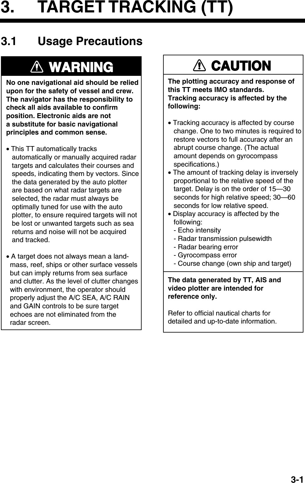   3-13. TARGET TRACKING (TT) 3.1 Usage Precautions WARNINGNo one navigational aid should be relied upon for the safety of vessel and crew.The navigator has the responsibility tocheck all aids available to confirmposition. Electronic aids are nota substitute for basic navigationalprinciples and common sense.• This TT automatically tracks    automatically or manually acquired radar   targets and calculates their courses and   speeds, indicating them by vectors. Since   the data generated by the auto plotter   are based on what radar targets are   selected, the radar must always be   optimally tuned for use with the auto   plotter, to ensure required targets will not   be lost or unwanted targets such as sea   returns and noise will not be acquired   and tracked.• A target does not always mean a land-  mass, reef, ships or other surface vessels  but can imply returns from sea surface  and clutter. As the level of clutter changes  with environment, the operator should  properly adjust the A/C SEA, A/C RAIN  and GAIN controls to be sure target  echoes are not eliminated from the  radar screen. CAUTIONThe plotting accuracy and response ofthis TT meets IMO standards.Tracking accuracy is affected by thefollowing:• Tracking accuracy is affected by course   change. One to two minutes is required to   restore vectors to full accuracy after an   abrupt course change. (The actual   amount depends on gyrocompass   specifications.)• The amount of tracking delay is inversely   proportional to the relative speed of the   target. Delay is on the order of 15—30   seconds for high relative speed; 30—60   seconds for low relative speed.• Display accuracy is affected by the   following:   - Echo intensity   - Radar transmission pulsewidth   - Radar bearing error   - Gyrocompass error   - Course change (own ship and target)The data generated by TT, AIS andvideo plotter are intended forreference only.Refer to official nautical charts for detailed and up-to-date information. 