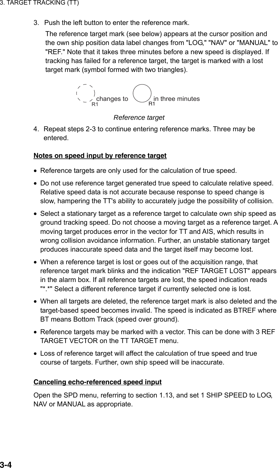 3. TARGET TRACKING (TT)  3-43.  Push the left button to enter the reference mark.   The reference target mark (see below) appears at the cursor position and the own ship position data label changes from &quot;LOG,&quot; &quot;NAV&quot; or &quot;MANUAL&quot; to &quot;REF.&quot; Note that it takes three minutes before a new speed is displayed. If tracking has failed for a reference target, the target is marked with a lost target mark (symbol formed with two triangles). changes to              in three minutes R1 R1 Reference target 4.  Repeat steps 2-3 to continue entering reference marks. Three may be entered.  Notes on speed input by reference target •  Reference targets are only used for the calculation of true speed. •  Do not use reference target generated true speed to calculate relative speed. Relative speed data is not accurate because response to speed change is slow, hampering the TT&apos;s ability to accurately judge the possibility of collision. •  Select a stationary target as a reference target to calculate own ship speed as ground tracking speed. Do not choose a moving target as a reference target. A moving target produces error in the vector for TT and AIS, which results in wrong collision avoidance information. Further, an unstable stationary target produces inaccurate speed data and the target itself may become lost.   •  When a reference target is lost or goes out of the acquisition range, that reference target mark blinks and the indication &quot;REF TARGET LOST&quot; appears in the alarm box. If all reference targets are lost, the speed indication reads &quot;*.*&quot; Select a different reference target if currently selected one is lost. •  When all targets are deleted, the reference target mark is also deleted and the target-based speed becomes invalid. The speed is indicated as BTREF where BT means Bottom Track (speed over ground). •  Reference targets may be marked with a vector. This can be done with 3 REF TARGET VECTOR on the TT TARGET menu. •  Loss of reference target will affect the calculation of true speed and true course of targets. Further, own ship speed will be inaccurate.    Canceling echo-referenced speed input Open the SPD menu, referring to section 1.13, and set 1 SHIP SPEED to LOG, NAV or MANUAL as appropriate.    