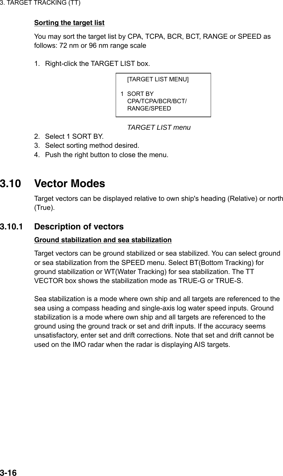 3. TARGET TRACKING (TT)  3-16  [TARGET LIST MENU]  1 SORT BY  CPA/TCPA/BCR/BCT/  RANGE/SPEED Sorting the target list You may sort the target list by CPA, TCPA, BCR, BCT, RANGE or SPEED as follows: 72 nm or 96 nm range scale  1.  Right-click the TARGET LIST box.        TARGET LIST menu 2.  Select 1 SORT BY. 3.  Select sorting method desired. 4.  Push the right button to close the menu.   3.10 Vector Modes Target vectors can be displayed relative to own ship&apos;s heading (Relative) or north (True).  3.10.1 Description of vectors Ground stabilization and sea stabilization Target vectors can be ground stabilized or sea stabilized. You can select ground or sea stabilization from the SPEED menu. Select BT(Bottom Tracking) for ground stabilization or WT(Water Tracking) for sea stabilization. The TT VECTOR box shows the stabilization mode as TRUE-G or TRUE-S.    Sea stabilization is a mode where own ship and all targets are referenced to the sea using a compass heading and single-axis log water speed inputs. Ground stabilization is a mode where own ship and all targets are referenced to the ground using the ground track or set and drift inputs. If the accuracy seems unsatisfactory, enter set and drift corrections. Note that set and drift cannot be used on the IMO radar when the radar is displaying AIS targets.     
