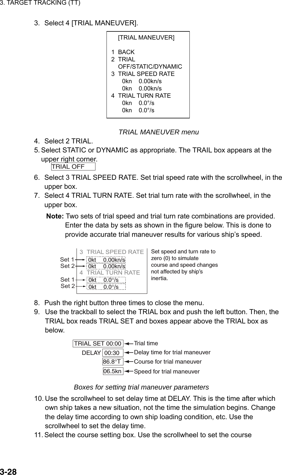 3. TARGET TRACKING (TT)  3-28 [TRIAL MANEUVER]  1 BACK 2 TRIAL  OFF/STATIC/DYNAMIC3  TRIAL SPEED RATE 0kn 0.00kn/s 0kn 0.00kn/s 4 TRIAL TURN RATE 0kn 0.0°/s 0kn 0.0°/s 3.  Select 4 [TRIAL MANEUVER].              TRIAL MANEUVER menu 4. Select 2 TRIAL. 5. Select STATIC or DYNAMIC as appropriate. The TRAIL box appears at the upper right corner. TRIAL OFF   6.  Select 3 TRIAL SPEED RATE. Set trial speed rate with the scrollwheel, in the upper box. 7.  Select 4 TRIAL TURN RATE. Set trial turn rate with the scrollwheel, in the upper box. Note: Two sets of trial speed and trial turn rate combinations are provided. Enter the data by sets as shown in the figure below. This is done to provide accurate trial maneuver results for various ship’s speed. 3 TRIAL SPEED RATE          4 TRIAL TURN RATE     Set 10kt 0.00kn/s0kt 0.00kn/sSet 2Set 10kt 0.0°/s0kt 0.0°/sSet 2Set speed and turn rate tozero (0) to simulate course and speed changesnot affected by ship’sinertia. 8.  Push the right button three times to close the menu.   9.  Use the trackball to select the TRIAL box and push the left button. Then, the TRIAL box reads TRIAL SET and boxes appear above the TRIAL box as below. 86.8°T06.5kn 00:30  DELAYTRIAL SET 00:00  Course for trial maneuverSpeed for trial maneuverDelay time for trial maneuverTrial time Boxes for setting trial maneuver parameters 10. Use the scrollwheel to set delay time at DELAY. This is the time after which own ship takes a new situation, not the time the simulation begins. Change the delay time according to own ship loading condition, etc. Use the scrollwheel to set the delay time. 11. Select the course setting box. Use the scrollwheel to set the course 