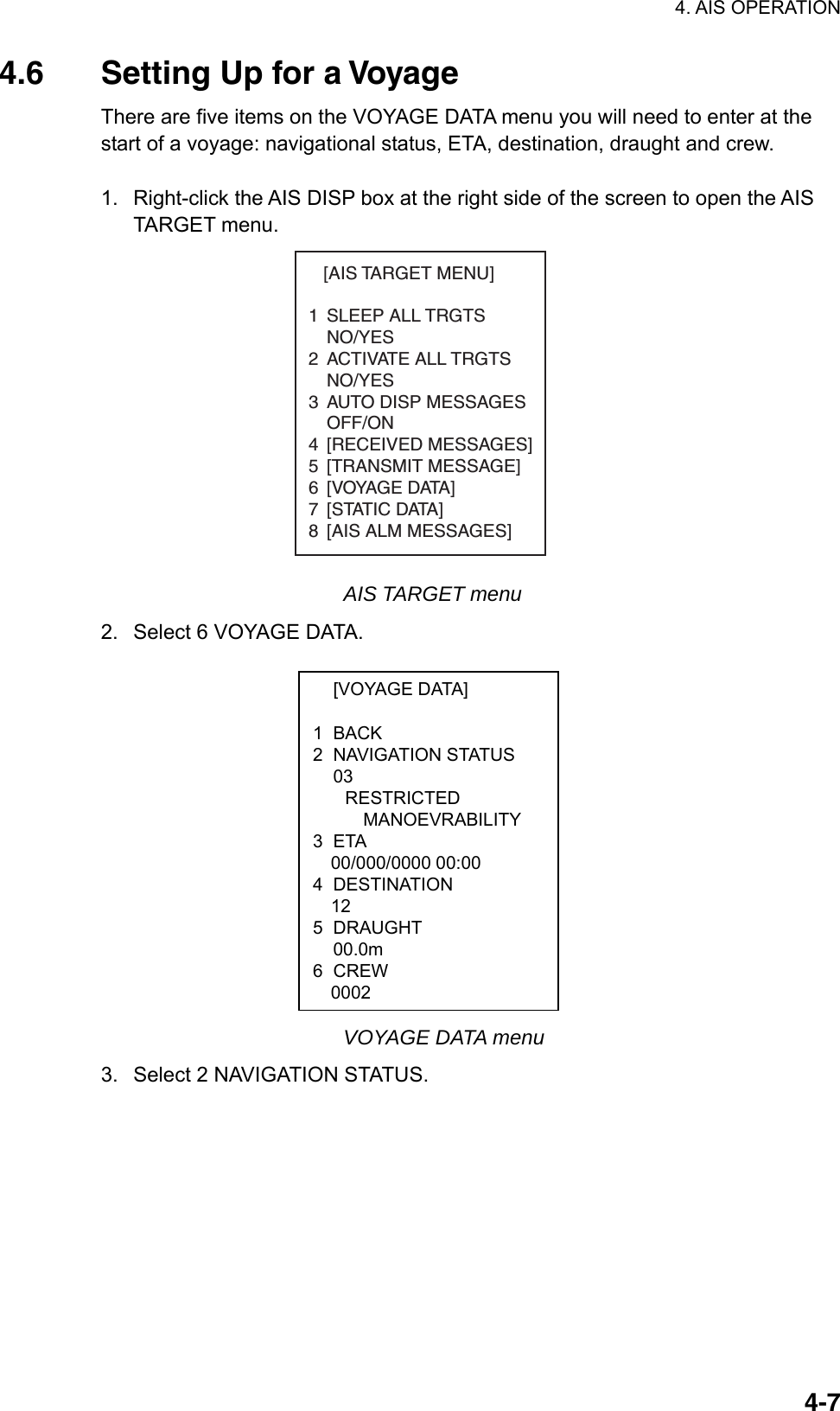 4. AIS OPERATION  4-7 [VOYAGE DATA]  1 BACK 2 NAVIGATION STATUS  03 RESTRICTED MANOEVRABILITY 3 ETA 00/000/0000 00:00 4 DESTINATION   12 5 DRAUGHT  00.0m 6 CREW 0002 4.6  Setting Up for a Voyage There are five items on the VOYAGE DATA menu you will need to enter at the start of a voyage: navigational status, ETA, destination, draught and crew.  1.  Right-click the AIS DISP box at the right side of the screen to open the AIS TARGET menu.    [AIS TARGET MENU]1 SLEEP ALL TRGTSNO/YES2 ACTIVATE ALL TRGTSNO/YES3 AUTO DISP MESSAGES   OFF/ON4 [RECEIVED MESSAGES]5 [TRANSMIT MESSAGE]6 [VOYAGE DATA]7 [STATIC DATA]8 [AIS ALM MESSAGES] AIS TARGET menu 2.  Select 6 VOYAGE DATA.       VOYAGE DATA menu 3.  Select 2 NAVIGATION STATUS. 
