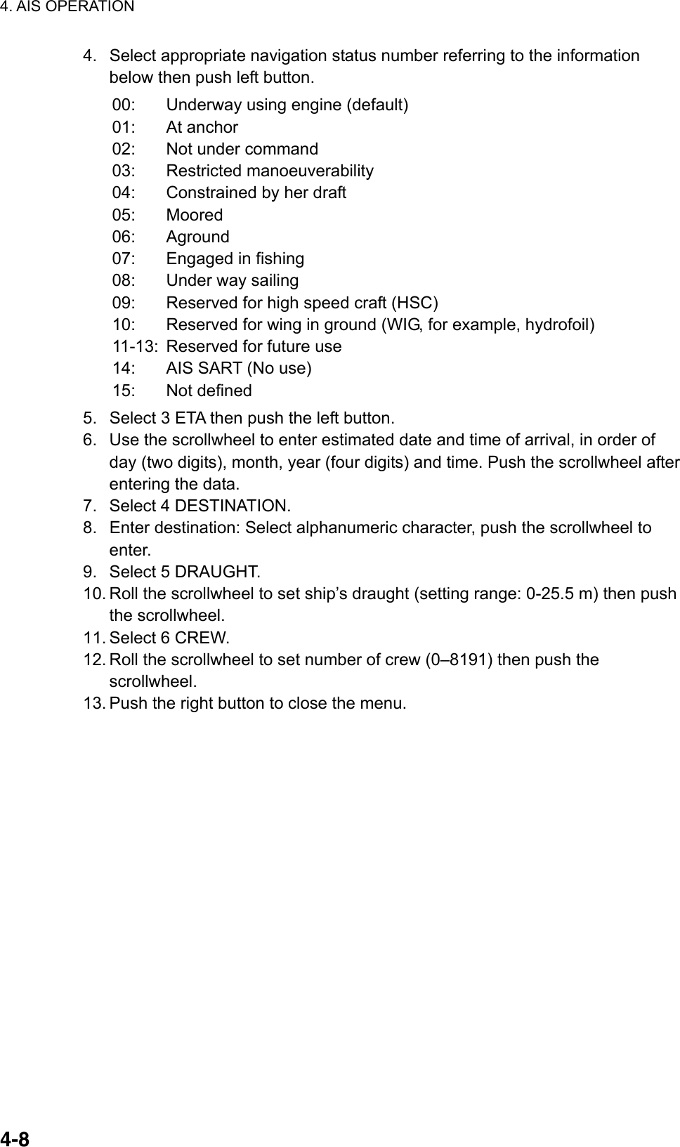 4. AIS OPERATION  4-84.  Select appropriate navigation status number referring to the information below then push left button. 00:  Underway using engine (default) 01: At anchor 02:  Not under command 03: Restricted manoeuverability 04:  Constrained by her draft 05: Moored 06: Aground 07: Engaged in fishing 08: Under way sailing 09:  Reserved for high speed craft (HSC) 10:  Reserved for wing in ground (WIG, for example, hydrofoil)   11-13:  Reserved for future use 14:  AIS SART (No use) 15: Not defined 5.  Select 3 ETA then push the left button. 6.  Use the scrollwheel to enter estimated date and time of arrival, in order of day (two digits), month, year (four digits) and time. Push the scrollwheel after entering the data. 7.  Select 4 DESTINATION. 8.  Enter destination: Select alphanumeric character, push the scrollwheel to enter. 9.  Select 5 DRAUGHT. 10. Roll the scrollwheel to set ship’s draught (setting range: 0-25.5 m) then push the scrollwheel. 11. Select 6 CREW. 12. Roll the scrollwheel to set number of crew (0–8191) then push the scrollwheel. 13. Push the right button to close the menu.    