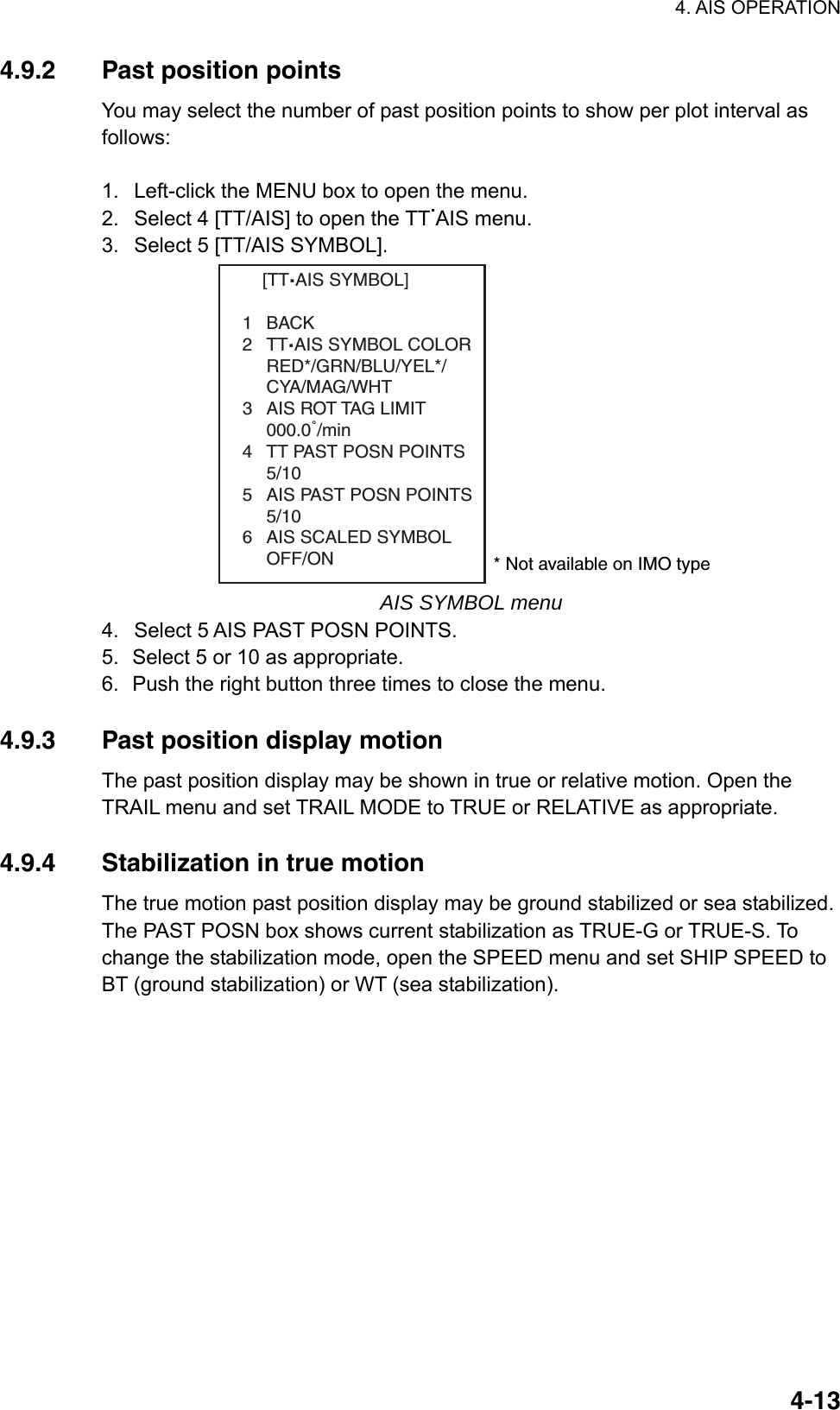 4. AIS OPERATION  4-134.9.2  Past position points You may select the number of past position points to show per plot interval as follows:   1.  Left-click the MENU box to open the menu. 2.  Select 4 [TT/AIS] to open the TT.AIS menu. 3.  Select 5 [TT/AIS SYMBOL].     [TT.AIS SYMBOL]1BACK2TT.AIS SYMBOL COLORRED*/GRN/BLU/YEL*/CYA/MAG/WHT3 AIS ROT TAG LIMIT000.0˚/min4 TT PAST POSN POINTS5/105 AIS PAST POSN POINTS5/106 AIS SCALED SYMBOLOFF/ON * Not available on IMO type AIS SYMBOL menu 4.  Select 5 AIS PAST POSN POINTS. 5.  Select 5 or 10 as appropriate. 6.  Push the right button three times to close the menu.  4.9.3  Past position display motion The past position display may be shown in true or relative motion. Open the TRAIL menu and set TRAIL MODE to TRUE or RELATIVE as appropriate.  4.9.4  Stabilization in true motion The true motion past position display may be ground stabilized or sea stabilized. The PAST POSN box shows current stabilization as TRUE-G or TRUE-S. To change the stabilization mode, open the SPEED menu and set SHIP SPEED to BT (ground stabilization) or WT (sea stabilization).   