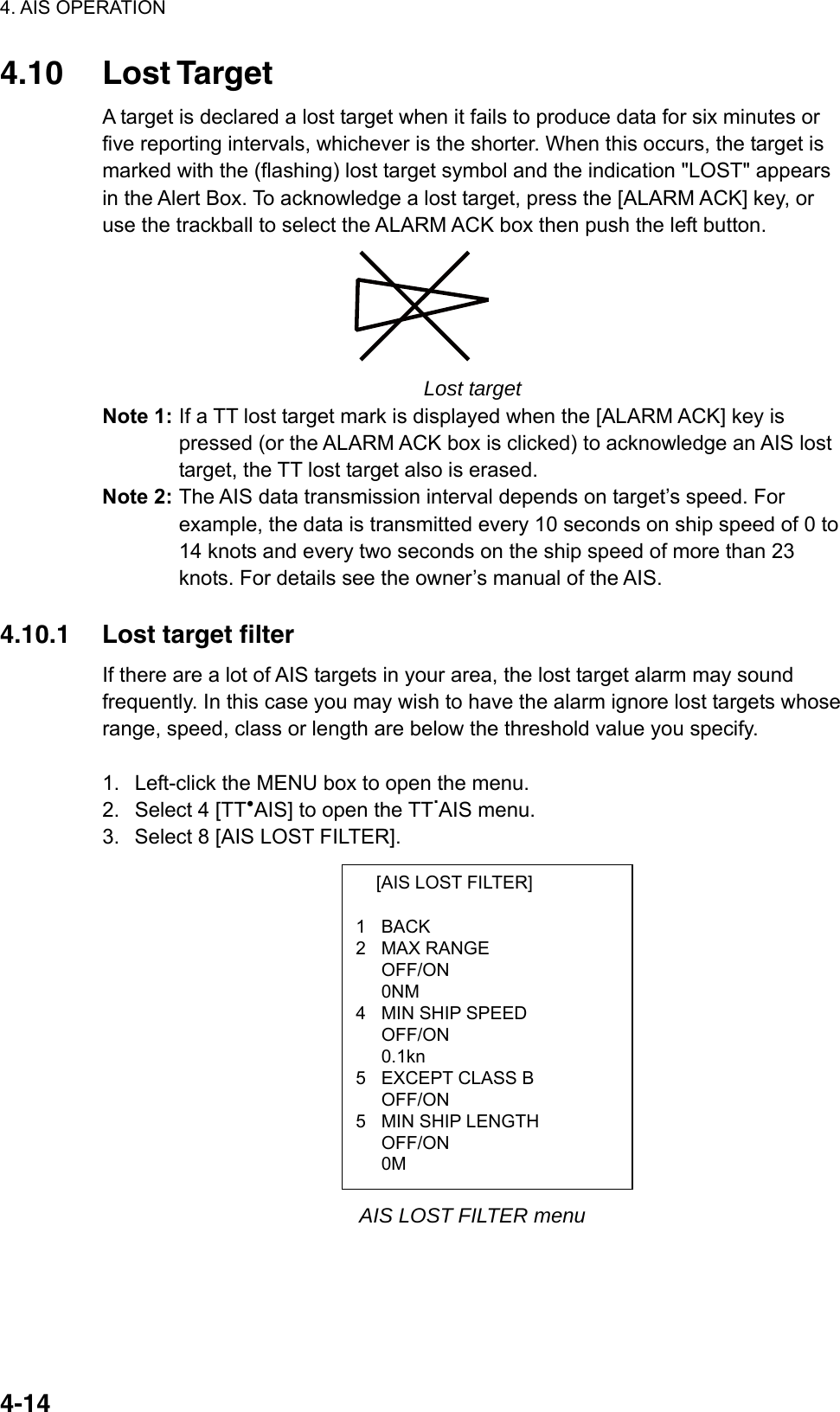 4. AIS OPERATION  4-14  [AIS LOST FILTER]  1 BACK 2 MAX RANGE  OFF/ON  0NM 4  MIN SHIP SPEED  OFF/ON  0.1kn 5  EXCEPT CLASS B  OFF/ON 5  MIN SHIP LENGTH OFF/ON  0M 4.10 Lost Target A target is declared a lost target when it fails to produce data for six minutes or five reporting intervals, whichever is the shorter. When this occurs, the target is marked with the (flashing) lost target symbol and the indication &quot;LOST&quot; appears in the Alert Box. To acknowledge a lost target, press the [ALARM ACK] key, or use the trackball to select the ALARM ACK box then push the left button.    Lost target Note 1: If a TT lost target mark is displayed when the [ALARM ACK] key is pressed (or the ALARM ACK box is clicked) to acknowledge an AIS lost target, the TT lost target also is erased.   Note 2: The AIS data transmission interval depends on target’s speed. For example, the data is transmitted every 10 seconds on ship speed of 0 to 14 knots and every two seconds on the ship speed of more than 23 knots. For details see the owner’s manual of the AIS.    4.10.1  Lost target filter If there are a lot of AIS targets in your area, the lost target alarm may sound frequently. In this case you may wish to have the alarm ignore lost targets whose range, speed, class or length are below the threshold value you specify.  1.  Left-click the MENU box to open the menu. 2.  Select 4 [TT●AIS] to open the TT.AIS menu. 3.  Select 8 [AIS LOST FILTER].              AIS LOST FILTER menu 