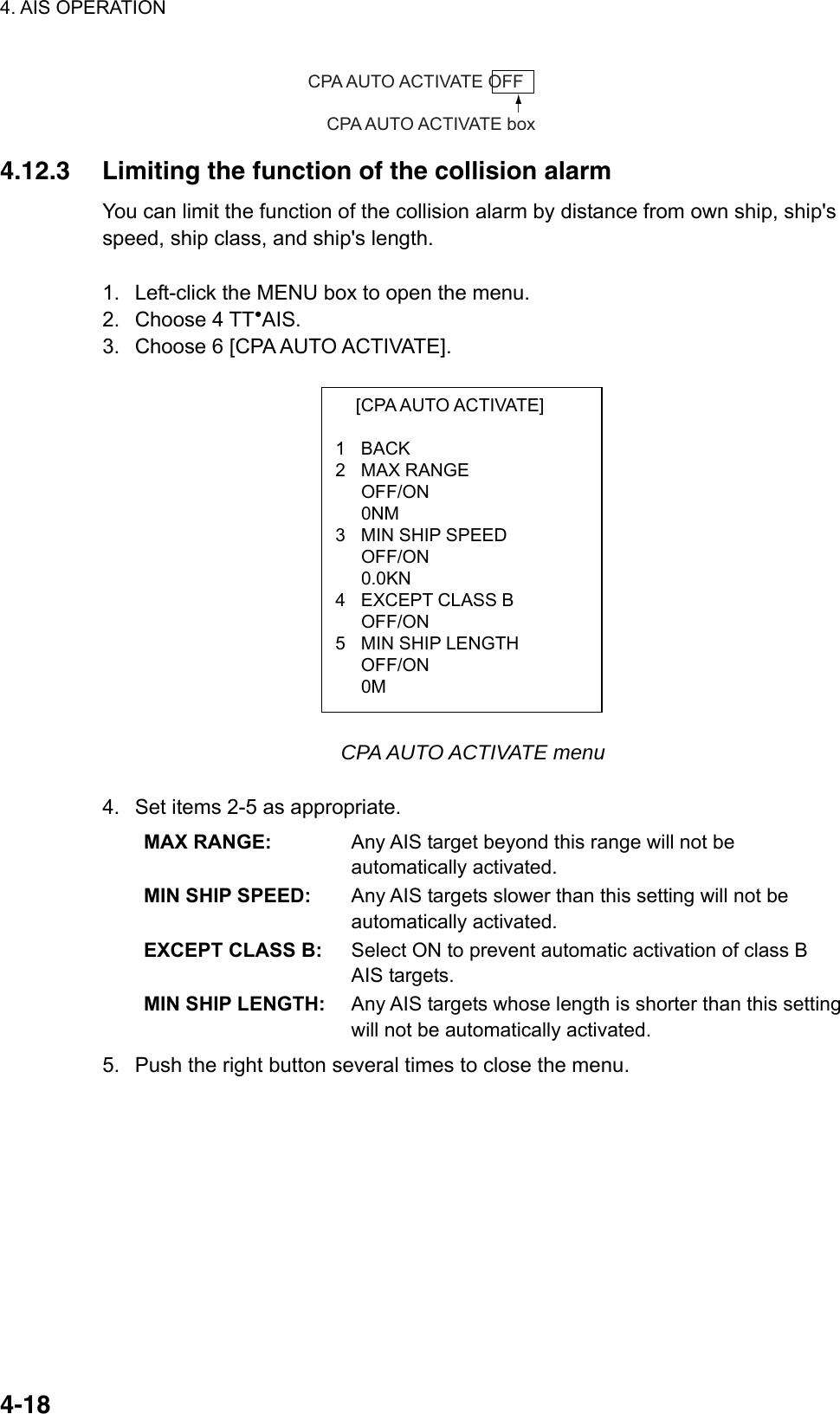 4. AIS OPERATION  4-18  [CPA AUTO ACTIVATE]  1 BACK 2 MAX RANGE  OFF/ON  0NM 3  MIN SHIP SPEED  OFF/ON  0.0KN 4  EXCEPT CLASS B  OFF/ON 5  MIN SHIP LENGTH OFF/ON  0M CPA AUTO ACTIVATE OFFCPA AUTO ACTIVATE box 4.12.3  Limiting the function of the collision alarm You can limit the function of the collision alarm by distance from own ship, ship&apos;s speed, ship class, and ship&apos;s length.  1.  Left-click the MENU box to open the menu. 2. Choose 4 TT●AIS. 3.  Choose 6 [CPA AUTO ACTIVATE].                CPA AUTO ACTIVATE menu  4.  Set items 2-5 as appropriate. MAX RANGE:  Any AIS target beyond this range will not be automatically activated. MIN SHIP SPEED:  Any AIS targets slower than this setting will not be automatically activated. EXCEPT CLASS B:  Select ON to prevent automatic activation of class B AIS targets. MIN SHIP LENGTH:  Any AIS targets whose length is shorter than this setting will not be automatically activated. 5.  Push the right button several times to close the menu.   