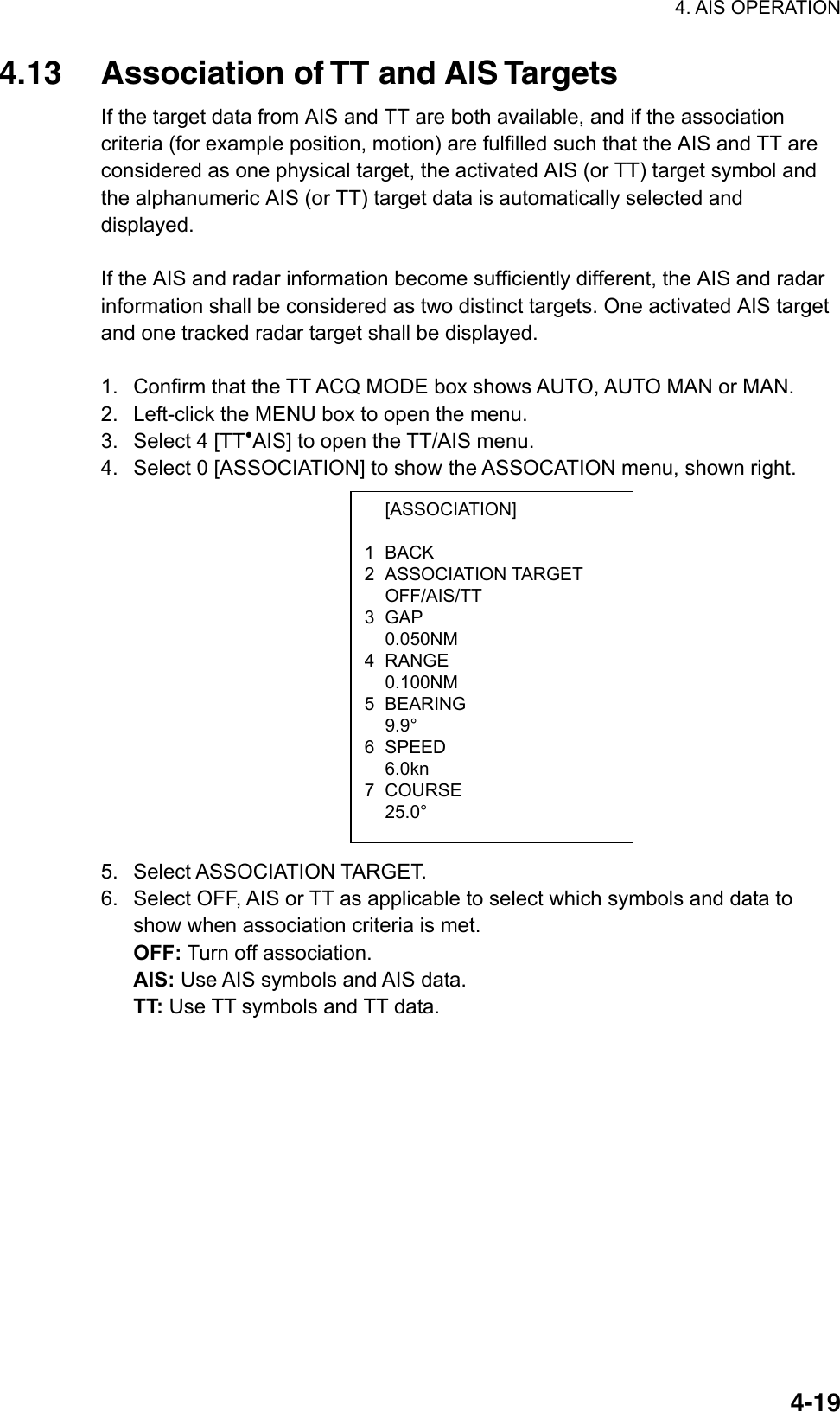 4. AIS OPERATION  4-19 [ASSOCIATION] 1 BACK 2 ASSOCIATION TARGET  OFF/AIS/TT 3 GAP  0.050NM 4 RANGE  0.100NM 5 BEARING  9.9° 6 SPEED  6.0kn 7 COURSE  25.0° 4.13  Association of TT and AIS Targets If the target data from AIS and TT are both available, and if the association criteria (for example position, motion) are fulfilled such that the AIS and TT are considered as one physical target, the activated AIS (or TT) target symbol and the alphanumeric AIS (or TT) target data is automatically selected and displayed.   If the AIS and radar information become sufficiently different, the AIS and radar information shall be considered as two distinct targets. One activated AIS target and one tracked radar target shall be displayed.  1.  Confirm that the TT ACQ MODE box shows AUTO, AUTO MAN or MAN. 2.  Left-click the MENU box to open the menu. 3.  Select 4 [TT●AIS] to open the TT/AIS menu. 4.  Select 0 [ASSOCIATION] to show the ASSOCATION menu, shown right.              5. Select ASSOCIATION TARGET. 6.  Select OFF, AIS or TT as applicable to select which symbols and data to show when association criteria is met.   OFF: Turn off association. AIS: Use AIS symbols and AIS data. TT: Use TT symbols and TT data. 