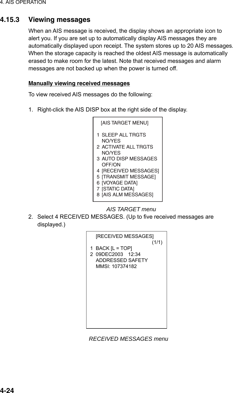 4. AIS OPERATION  4-24 [RECEIVED MESSAGES]                         (1/1)1  BACK [L = TOP] 2 09DEC2003  12:34  ADDRESSED SAFETY  MMSI: 107374182  4.15.3 Viewing messages When an AIS message is received, the display shows an appropriate icon to alert you. If you are set up to automatically display AIS messages they are automatically displayed upon receipt. The system stores up to 20 AIS messages. When the storage capacity is reached the oldest AIS message is automatically erased to make room for the latest. Note that received messages and alarm messages are not backed up when the power is turned off.  Manually viewing received messages To view received AIS messages do the following:  1.  Right-click the AIS DISP box at the right side of the display.    [AIS TARGET MENU]1 SLEEP ALL TRGTSNO/YES2 ACTIVATE ALL TRGTSNO/YES3 AUTO DISP MESSAGES   OFF/ON4 [RECEIVED MESSAGES]5 [TRANSMIT MESSAGE]6 [VOYAGE DATA]7 [STATIC DATA]8 [AIS ALM MESSAGES] AIS TARGET menu 2.  Select 4 RECEIVED MESSAGES. (Up to five received messages are displayed.)                        RECEIVED MESSAGES menu 