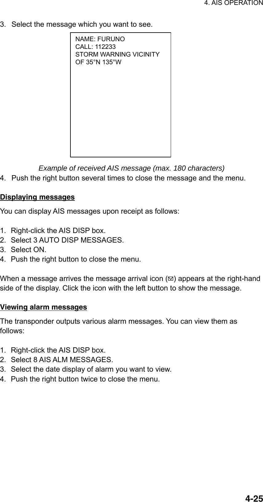 4. AIS OPERATION  4-25NAME: FURUNO CALL: 112233 STORM WARNING VICINITY OF 35°N 135°W 3.  Select the message which you want to see.               Example of received AIS message (max. 180 characters) 4.  Push the right button several times to close the message and the menu.  Displaying messages You can display AIS messages upon receipt as follows:  1.  Right-click the AIS DISP box. 2.  Select 3 AUTO DISP MESSAGES. 3. Select ON. 4.  Push the right button to close the menu.    When a message arrives the message arrival icon ( ) appears at the right-hand side of the display. Click the icon with the left button to show the message.  Viewing alarm messages The transponder outputs various alarm messages. You can view them as follows:  1.  Right-click the AIS DISP box. 2.  Select 8 AIS ALM MESSAGES. 3.  Select the date display of alarm you want to view. 4.  Push the right button twice to close the menu.      