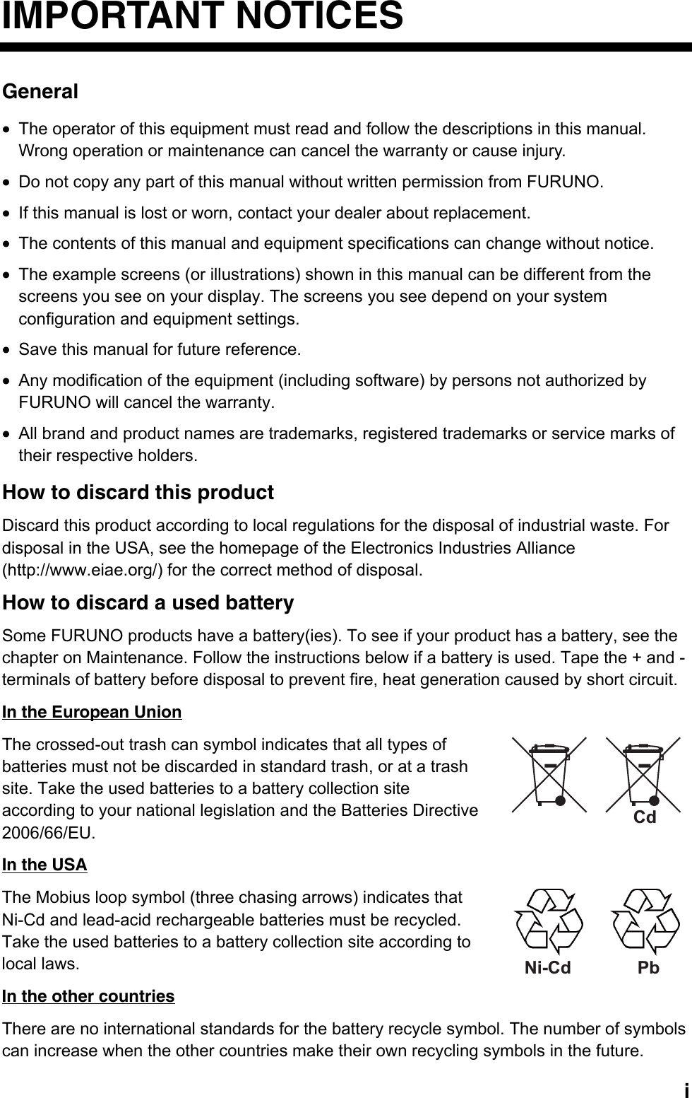   iIMPORTANT NOTICES General •  The operator of this equipment must read and follow the descriptions in this manual. Wrong operation or maintenance can cancel the warranty or cause injury. •  Do not copy any part of this manual without written permission from FURUNO. •  If this manual is lost or worn, contact your dealer about replacement. •  The contents of this manual and equipment specifications can change without notice. •  The example screens (or illustrations) shown in this manual can be different from the screens you see on your display. The screens you see depend on your system configuration and equipment settings. •  Save this manual for future reference. •  Any modification of the equipment (including software) by persons not authorized by FURUNO will cancel the warranty. •  All brand and product names are trademarks, registered trademarks or service marks of their respective holders. How to discard this product Discard this product according to local regulations for the disposal of industrial waste. For disposal in the USA, see the homepage of the Electronics Industries Alliance (http://www.eiae.org/) for the correct method of disposal. How to discard a used battery Some FURUNO products have a battery(ies). To see if your product has a battery, see the chapter on Maintenance. Follow the instructions below if a battery is used. Tape the + and - terminals of battery before disposal to prevent fire, heat generation caused by short circuit. In the European Union The crossed-out trash can symbol indicates that all types of batteries must not be discarded in standard trash, or at a trash site. Take the used batteries to a battery collection site according to your national legislation and the Batteries Directive 2006/66/EU. In the USA The Mobius loop symbol (three chasing arrows) indicates that Ni-Cd and lead-acid rechargeable batteries must be recycled. Take the used batteries to a battery collection site according to local laws. In the other countries There are no international standards for the battery recycle symbol. The number of symbols can increase when the other countries make their own recycling symbols in the future. CdNi-Cd Pb