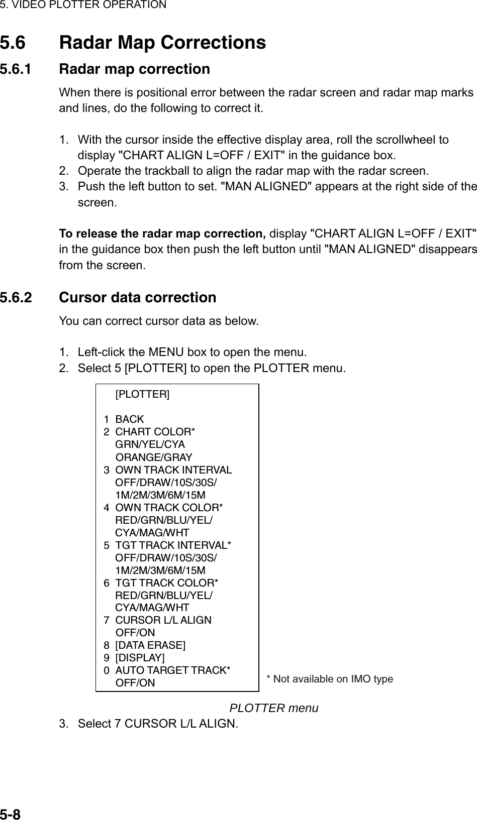 5. VIDEO PLOTTER OPERATION  5-85.6  Radar Map Corrections 5.6.1  Radar map correction When there is positional error between the radar screen and radar map marks and lines, do the following to correct it.  1.  With the cursor inside the effective display area, roll the scrollwheel to display &quot;CHART ALIGN L=OFF / EXIT&quot; in the guidance box. 2.  Operate the trackball to align the radar map with the radar screen. 3.  Push the left button to set. &quot;MAN ALIGNED&quot; appears at the right side of the screen.  To release the radar map correction, display &quot;CHART ALIGN L=OFF / EXIT&quot; in the guidance box then push the left button until &quot;MAN ALIGNED&quot; disappears from the screen.  5.6.2  Cursor data correction You can correct cursor data as below.  1.  Left-click the MENU box to open the menu. 2.  Select 5 [PLOTTER] to open the PLOTTER menu.  [PLOTTER]  1 BACK 2 CHART COLOR*  GRN/YEL/CYA  ORANGE/GRAY 3 OWN TRACK INTERVAL  OFF/DRAW/10S/30S/  1M/2M/3M/6M/15M 4 OWN TRACK COLOR*  RED/GRN/BLU/YEL/  CYA/MAG/WHT 5 TGT TRACK INTERVAL*   OFF/DRAW/10S/30S/  1M/2M/3M/6M/15M 6 TGT TRACK COLOR*  RED/GRN/BLU/YEL/  CYA/MAG/WHT 7 CURSOR L/L ALIGN  OFF/ON 8 [DATA ERASE] 9 [DISPLAY] 0  AUTO TARGET TRACK*  OFF/ON * Not available on IMO type PLOTTER menu 3.  Select 7 CURSOR L/L ALIGN. 