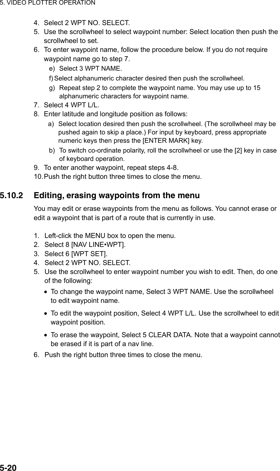 5. VIDEO PLOTTER OPERATION  5-204.  Select 2 WPT NO. SELECT. 5.  Use the scrollwheel to select waypoint number: Select location then push the scrollwheel to set. 6.  To enter waypoint name, follow the procedure below. If you do not require waypoint name go to step 7. e)  Select 3 WPT NAME. f) Select alphanumeric character desired then push the scrollwheel. g)  Repeat step 2 to complete the waypoint name. You may use up to 15 alphanumeric characters for waypoint name. 7.  Select 4 WPT L/L. 8.  Enter latitude and longitude position as follows: a)  Select location desired then push the scrollwheel. (The scrollwheel may be pushed again to skip a place.) For input by keyboard, press appropriate numeric keys then press the [ENTER MARK] key.   b)  To switch co-ordinate polarity, roll the scrollwheel or use the [2] key in case of keyboard operation. 9.  To enter another waypoint, repeat steps 4-8. 10. Push the right button three times to close the menu.  5.10.2  Editing, erasing waypoints from the menu You may edit or erase waypoints from the menu as follows. You cannot erase or edit a waypoint that is part of a route that is currently in use.  1.  Left-click the MENU box to open the menu. 2.  Select 8 [NAV LINE•WPT]. 3.  Select 6 [WPT SET]. 4.  Select 2 WPT NO. SELECT. 5.  Use the scrollwheel to enter waypoint number you wish to edit. Then, do one of the following: •  To change the waypoint name, Select 3 WPT NAME. Use the scrollwheel to edit waypoint name. •  To edit the waypoint position, Select 4 WPT L/L. Use the scrollwheel to edit waypoint position. •  To erase the waypoint, Select 5 CLEAR DATA. Note that a waypoint cannot be erased if it is part of a nav line. 6.  Push the right button three times to close the menu.  