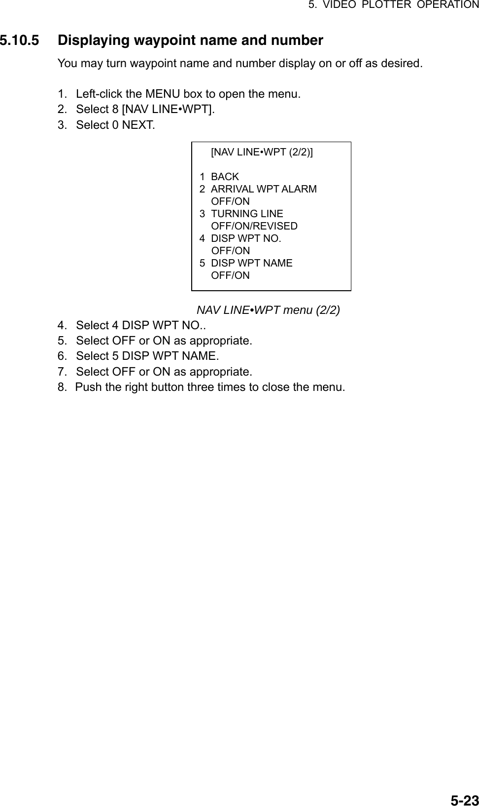 5. VIDEO PLOTTER OPERATION  5-23  [NAV LINE•WPT (2/2)]  1 BACK 2 ARRIVAL WPT ALARM OFF/ON 3 TURNING LINE  OFF/ON/REVISED 4  DISP WPT NO.  OFF/ON 5  DISP WPT NAME  OFF/ON 5.10.5  Displaying waypoint name and number You may turn waypoint name and number display on or off as desired.  1.  Left-click the MENU box to open the menu. 2.  Select 8 [NAV LINE•WPT]. 3.  Select 0 NEXT.            NAV LINE•WPT menu (2/2) 4.  Select 4 DISP WPT NO.. 5.  Select OFF or ON as appropriate. 6.  Select 5 DISP WPT NAME. 7.  Select OFF or ON as appropriate. 8.  Push the right button three times to close the menu.   