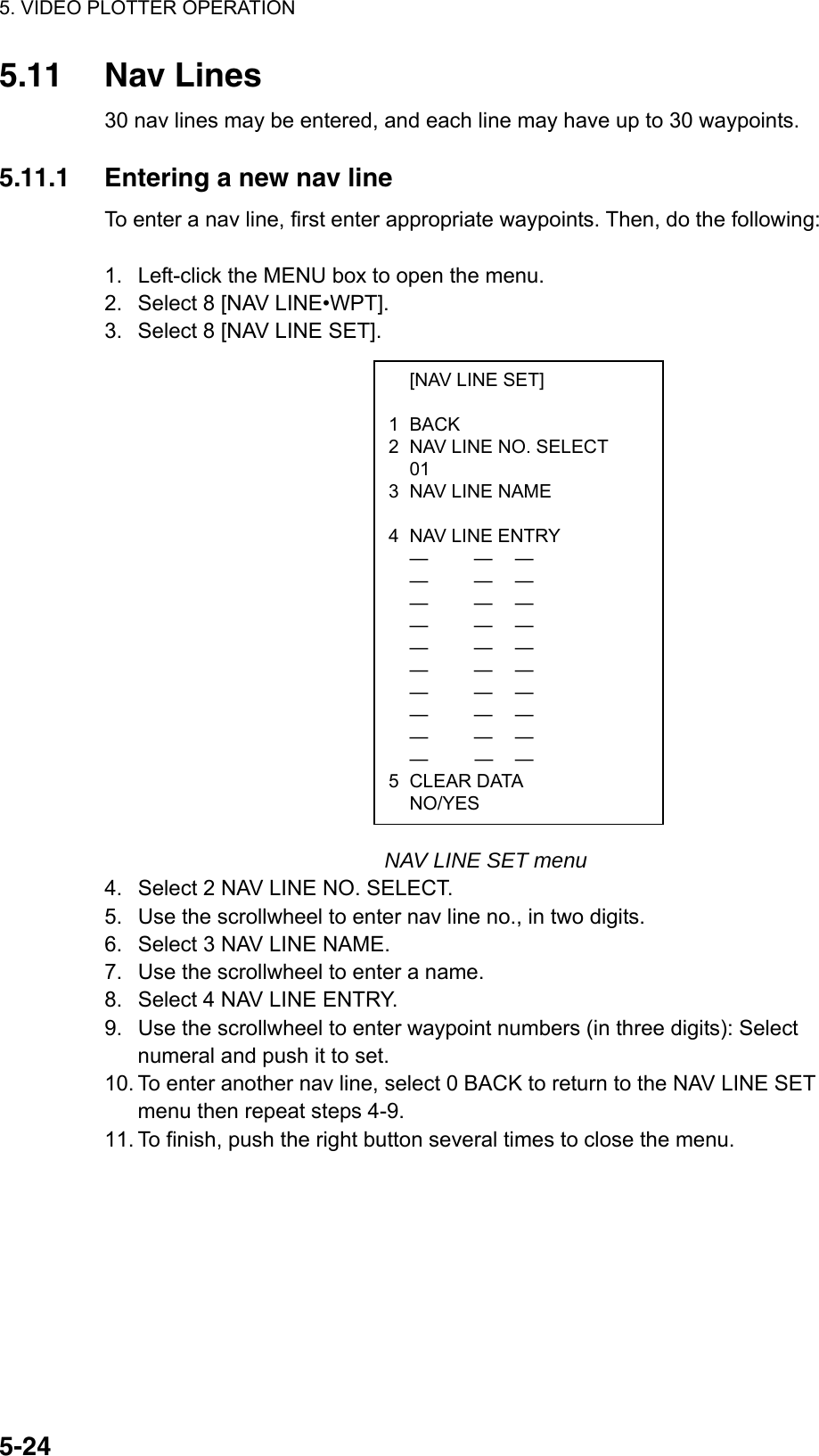 5. VIDEO PLOTTER OPERATION  5-24  [NAV LINE SET]  1 BACK 2  NAV LINE NO. SELECT  01 3  NAV LINE NAME   4  NAV LINE ENTRY  —  — —  —  — —  —  — —  —  —  —  —  — —  —  — —  —  — —  —  — —  —  — —  —  — — 5 CLEAR DATA  NO/YES 5.11 Nav Lines 30 nav lines may be entered, and each line may have up to 30 waypoints.  5.11.1  Entering a new nav line To enter a nav line, first enter appropriate waypoints. Then, do the following:  1.  Left-click the MENU box to open the menu. 2.  Select 8 [NAV LINE•WPT]. 3.  Select 8 [NAV LINE SET].                     NAV LINE SET menu 4.  Select 2 NAV LINE NO. SELECT. 5.  Use the scrollwheel to enter nav line no., in two digits. 6.  Select 3 NAV LINE NAME. 7.  Use the scrollwheel to enter a name. 8.  Select 4 NAV LINE ENTRY. 9.  Use the scrollwheel to enter waypoint numbers (in three digits): Select numeral and push it to set. 10. To enter another nav line, select 0 BACK to return to the NAV LINE SET menu then repeat steps 4-9. 11. To finish, push the right button several times to close the menu.  