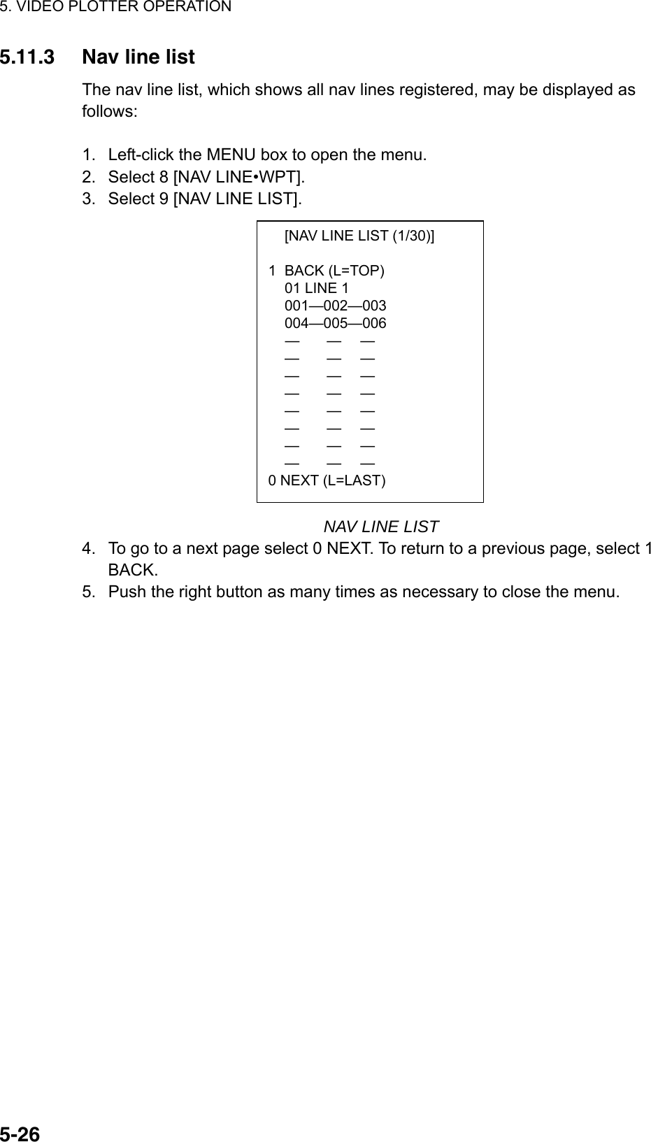 5. VIDEO PLOTTER OPERATION  5-26  [NAV LINE LIST (1/30)]  1 BACK (L=TOP)   01 LINE 1  001—002—003  004—005—006  —  —  —  —  —  —  —  —  —  —  —  —  —  —  —  —  —  —  —  —  —  —  —  — 0 NEXT (L=LAST) 5.11.3  Nav line list The nav line list, which shows all nav lines registered, may be displayed as follows:  1.  Left-click the MENU box to open the menu. 2.  Select 8 [NAV LINE•WPT]. 3.  Select 9 [NAV LINE LIST].                NAV LINE LIST 4.  To go to a next page select 0 NEXT. To return to a previous page, select 1 BACK. 5.  Push the right button as many times as necessary to close the menu.  