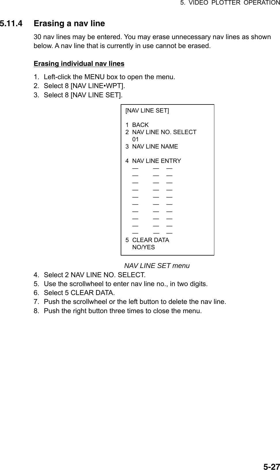 5. VIDEO PLOTTER OPERATION  5-27[NAV LINE SET]  1 BACK 2  NAV LINE NO. SELECT  01 3  NAV LINE NAME   4  NAV LINE ENTRY  —  — —  —  — —  —  — —  —  —  —  —  — —  —  — —  —  — —  —  — —  —  — —  —  — — 5 CLEAR DATA  NO/YES 5.11.4  Erasing a nav line 30 nav lines may be entered. You may erase unnecessary nav lines as shown below. A nav line that is currently in use cannot be erased.  Erasing individual nav lines 1.  Left-click the MENU box to open the menu. 2.  Select 8 [NAV LINE•WPT]. 3.  Select 8 [NAV LINE SET].                     NAV LINE SET menu 4.  Select 2 NAV LINE NO. SELECT. 5.  Use the scrollwheel to enter nav line no., in two digits. 6.  Select 5 CLEAR DATA. 7.  Push the scrollwheel or the left button to delete the nav line. 8.  Push the right button three times to close the menu.  