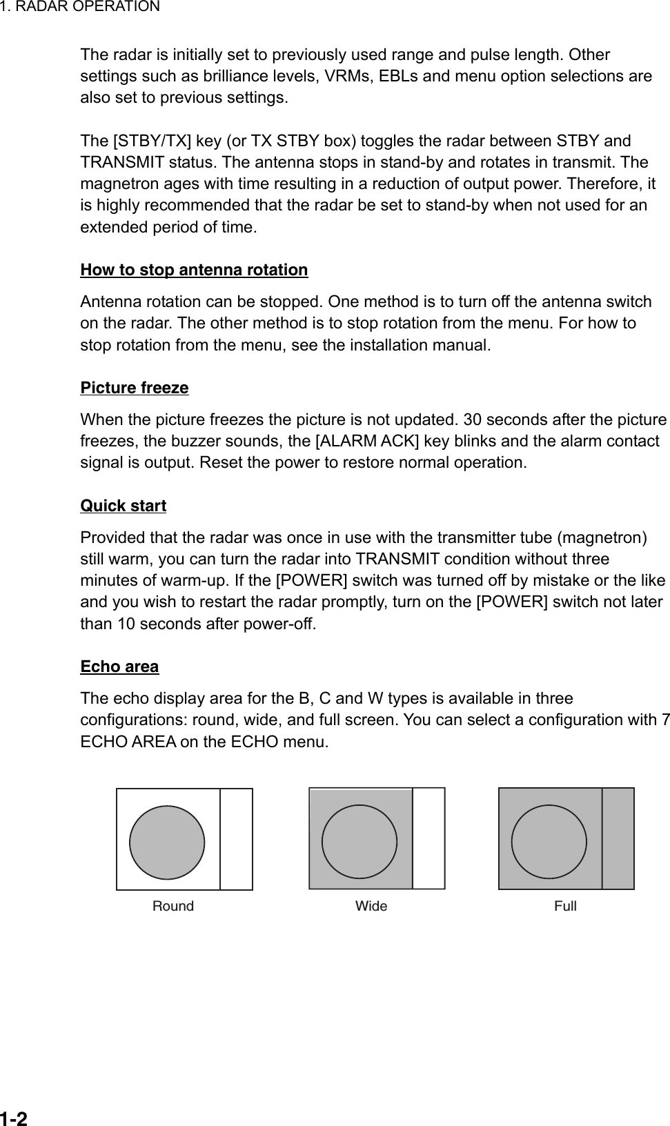 1. RADAR OPERATION  1-2The radar is initially set to previously used range and pulse length. Other settings such as brilliance levels, VRMs, EBLs and menu option selections are also set to previous settings.    The [STBY/TX] key (or TX STBY box) toggles the radar between STBY and TRANSMIT status. The antenna stops in stand-by and rotates in transmit. The magnetron ages with time resulting in a reduction of output power. Therefore, it is highly recommended that the radar be set to stand-by when not used for an extended period of time.  How to stop antenna rotation Antenna rotation can be stopped. One method is to turn off the antenna switch on the radar. The other method is to stop rotation from the menu. For how to stop rotation from the menu, see the installation manual.  Picture freeze When the picture freezes the picture is not updated. 30 seconds after the picture freezes, the buzzer sounds, the [ALARM ACK] key blinks and the alarm contact signal is output. Reset the power to restore normal operation.  Quick start Provided that the radar was once in use with the transmitter tube (magnetron) still warm, you can turn the radar into TRANSMIT condition without three minutes of warm-up. If the [POWER] switch was turned off by mistake or the like and you wish to restart the radar promptly, turn on the [POWER] switch not later than 10 seconds after power-off.  Echo area The echo display area for the B, C and W types is available in three configurations: round, wide, and full screen. You can select a configuration with 7 ECHO AREA on the ECHO menu.  Round Wide Full