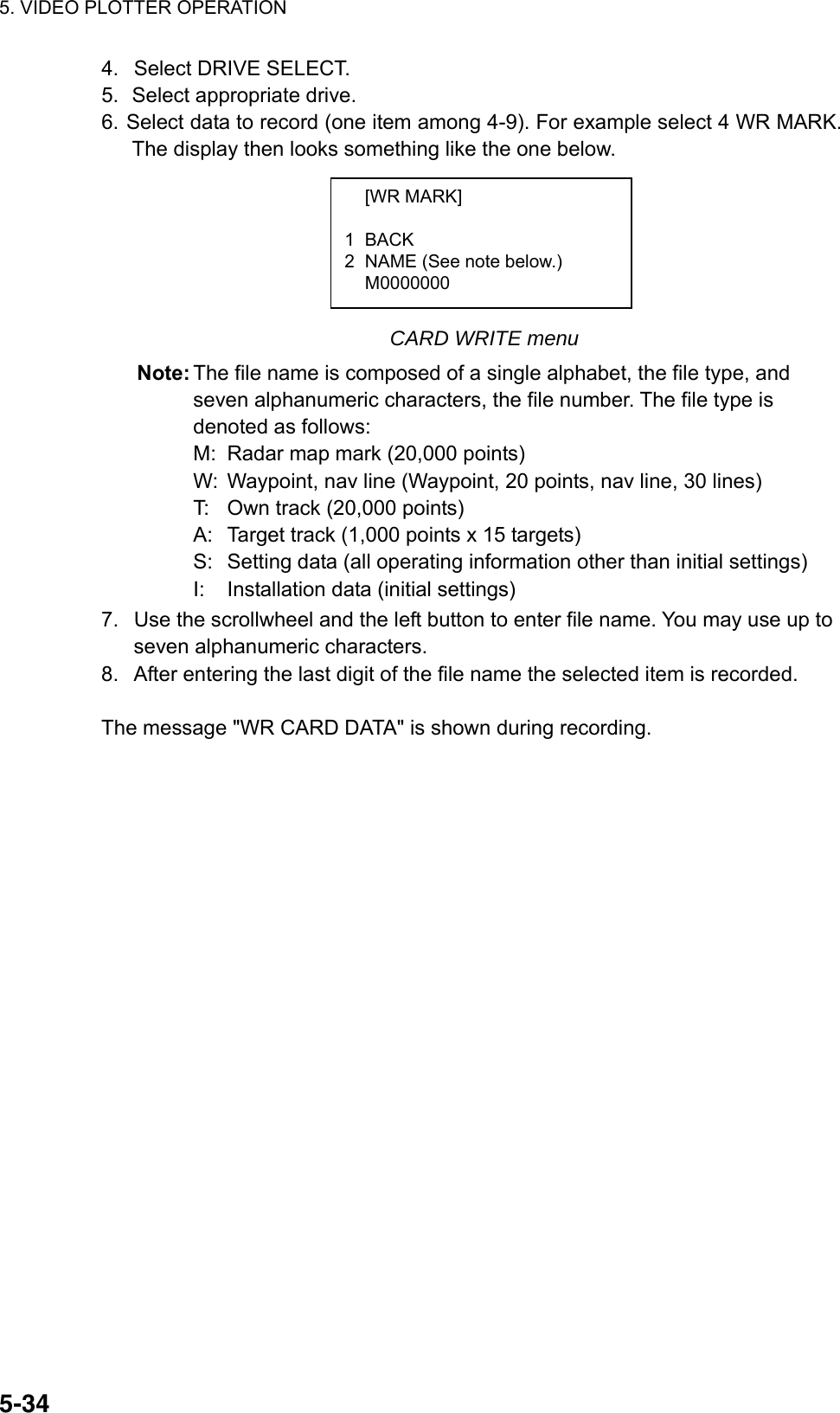 5. VIDEO PLOTTER OPERATION  5-344.  Select DRIVE SELECT. 5.  Select appropriate drive. 6. Select data to record (one item among 4-9). For example select 4 WR MARK. The display then looks something like the one below.       CARD WRITE menu Note: The file name is composed of a single alphabet, the file type, and seven alphanumeric characters, the file number. The file type is denoted as follows: M:  Radar map mark (20,000 points) W:  Waypoint, nav line (Waypoint, 20 points, nav line, 30 lines) T:  Own track (20,000 points) A:  Target track (1,000 points x 15 targets) S:  Setting data (all operating information other than initial settings) I:  Installation data (initial settings) 7.  Use the scrollwheel and the left button to enter file name. You may use up to seven alphanumeric characters.   8.  After entering the last digit of the file name the selected item is recorded.    The message &quot;WR CARD DATA&quot; is shown during recording.    [WR MARK]  1 BACK 2  NAME (See note below.)  M0000000  