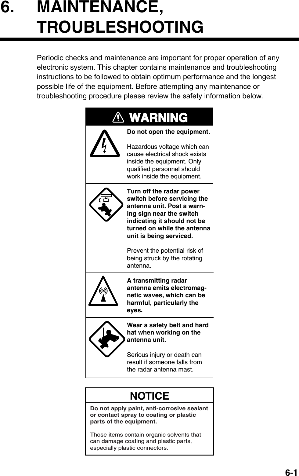   6-16. MAINTENANCE, TROUBLESHOOTING Periodic checks and maintenance are important for proper operation of any electronic system. This chapter contains maintenance and troubleshooting instructions to be followed to obtain optimum performance and the longest possible life of the equipment. Before attempting any maintenance or troubleshooting procedure please review the safety information below.   WARNINGDo not open the equipment.Hazardous voltage which cancause electrical shock existsinside the equipment. Only qualified personnel should work inside the equipment.Turn off the radar powerswitch before servicing the antenna unit. Post a warn-ing sign near the switchindicating it should not beturned on while the antennaunit is being serviced.Prevent the potential risk ofbeing struck by the rotatingantenna.A transmitting radarantenna emits electromag-netic waves, which can beharmful, particularly theeyes.Wear a safety belt and hardhat when working on the antenna unit.Serious injury or death canresult if someone falls fromthe radar antenna mast. NOTICEDo not apply paint, anti-corrosive sealantor contact spray to coating or plastic parts of the equipment. Those items contain organic solvents that can damage coating and plastic parts, especially plastic connectors. 