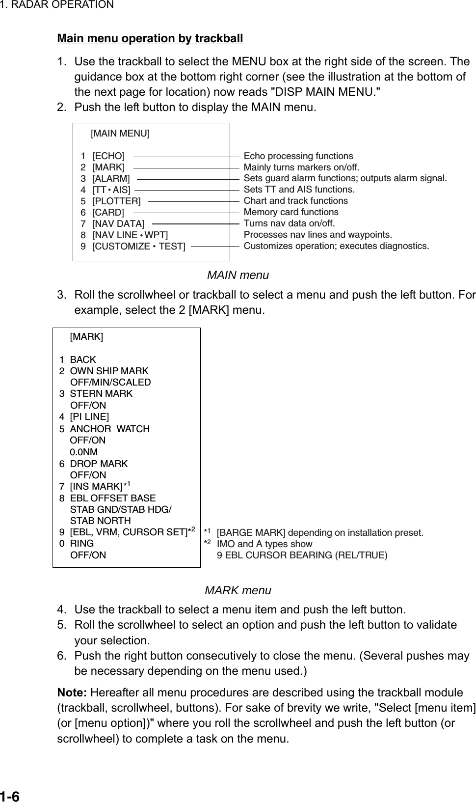 1. RADAR OPERATION  1-6Main menu operation by trackball 1.  Use the trackball to select the MENU box at the right side of the screen. The guidance box at the bottom right corner (see the illustration at the bottom of the next page for location) now reads &quot;DISP MAIN MENU.&quot; 2.  Push the left button to display the MAIN menu. [MAIN MENU]   1 [ECHO]  2 [MARK]  3 [ALARM]  4 [TTAIS]  5 [PLOTTER]  6 [CARD]  7 [NAV DATA]  8 [NAV LINEWPT]  9 [CUSTOMIZETEST]  Echo processing functionsMainly turns markers on/off.Sets guard alarm functions; outputs alarm signal.Sets TT and AIS functions.Chart and track functionsMemory card functionsTurns nav data on/off.Processes nav lines and waypoints.Customizes operation; executes diagnostics. MAIN menu 3.  Roll the scrollwheel or trackball to select a menu and push the left button. For example, select the 2 [MARK] menu.  [MARK]  1 BACK 2  OWN SHIP MARK  OFF/MIN/SCALED 3 STERN MARK  OFF/ON 4 [PI LINE]       5 ANCHOR WATCH   OFF/ON 0.0NM6 DROP MARK OFF/ON7 [INS MARK] *1 8  EBL OFFSET BASE   STAB GND/STAB HDG/  STAB NORTH 9  [EBL, VRM, CURSOR SET]*20 RING  OFF/ON *1[BARGE MARK] depending on installation preset.       *2IMO and A types show  9 EBL CURSOR BEARING (REL/TRUE) MARK menu 4.  Use the trackball to select a menu item and push the left button. 5.  Roll the scrollwheel to select an option and push the left button to validate your selection. 6.  Push the right button consecutively to close the menu. (Several pushes may be necessary depending on the menu used.) Note: Hereafter all menu procedures are described using the trackball module (trackball, scrollwheel, buttons). For sake of brevity we write, &quot;Select [menu item] (or [menu option])&quot; where you roll the scrollwheel and push the left button (or scrollwheel) to complete a task on the menu. 