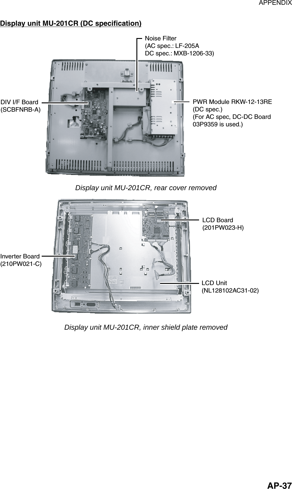 APPENDIX  AP-37Display unit MU-201CR (DC specification) Noise Filter(AC spec.: LF-205ADC spec.: MXB-1206-33)PWR Module RKW-12-13RE(DC spec.)(For AC spec, DC-DC Board03P9359 is used.)DIV I/F Board(SCBFNRB-A) Display unit MU-201CR, rear cover removed Inverter Board(210PW021-C)LCD Board(201PW023-H)LCD Unit(NL128102AC31-02) Display unit MU-201CR, inner shield plate removed 