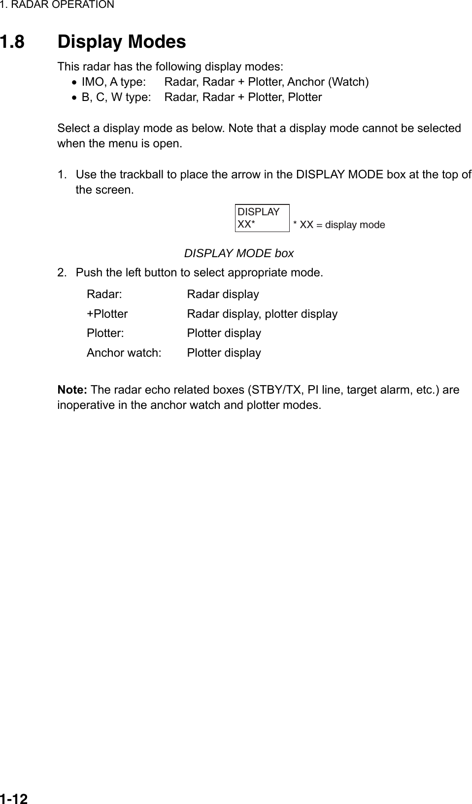 1. RADAR OPERATION  1-121.8 Display Modes This radar has the following display modes: •  IMO, A type:  Radar, Radar + Plotter, Anchor (Watch) •  B, C, W type:  Radar, Radar + Plotter, Plotter  Select a display mode as below. Note that a display mode cannot be selected when the menu is open.  1.  Use the trackball to place the arrow in the DISPLAY MODE box at the top of the screen. DISPLAYXX*        * XX = display mode  DISPLAY MODE box 2.  Push the left button to select appropriate mode. Radar: Radar display +Plotter  Radar display, plotter display Plotter: Plotter display Anchor watch:  Plotter display  Note: The radar echo related boxes (STBY/TX, PI line, target alarm, etc.) are inoperative in the anchor watch and plotter modes.  