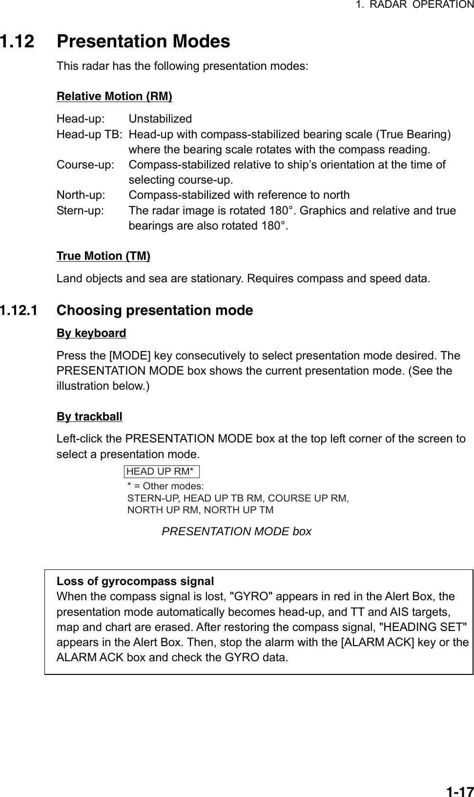 1. RADAR OPERATION  1-171.12 Presentation Modes This radar has the following presentation modes:  Relative Motion (RM) Head-up: Unstabilized Head-up TB:  Head-up with compass-stabilized bearing scale (True Bearing) where the bearing scale rotates with the compass reading. Course-up:  Compass-stabilized relative to ship’s orientation at the time of  selecting course-up. North-up:  Compass-stabilized with reference to north Stern-up:  The radar image is rotated 180°. Graphics and relative and true bearings are also rotated 180°.  True Motion (TM) Land objects and sea are stationary. Requires compass and speed data.  1.12.1  Choosing presentation mode By keyboard Press the [MODE] key consecutively to select presentation mode desired. The PRESENTATION MODE box shows the current presentation mode. (See the illustration below.)  By trackball Left-click the PRESENTATION MODE box at the top left corner of the screen to select a presentation mode. HEAD UP RM** = Other modes:STERN-UP, HEAD UP TB RM, COURSE UP RM,NORTH UP RM, NORTH UP TM PRESENTATION MODE box   Loss of gyrocompass signal When the compass signal is lost, &quot;GYRO&quot; appears in red in the Alert Box, the presentation mode automatically becomes head-up, and TT and AIS targets, map and chart are erased. After restoring the compass signal, &quot;HEADING SET&quot; appears in the Alert Box. Then, stop the alarm with the [ALARM ACK] key or the ALARM ACK box and check the GYRO data. 