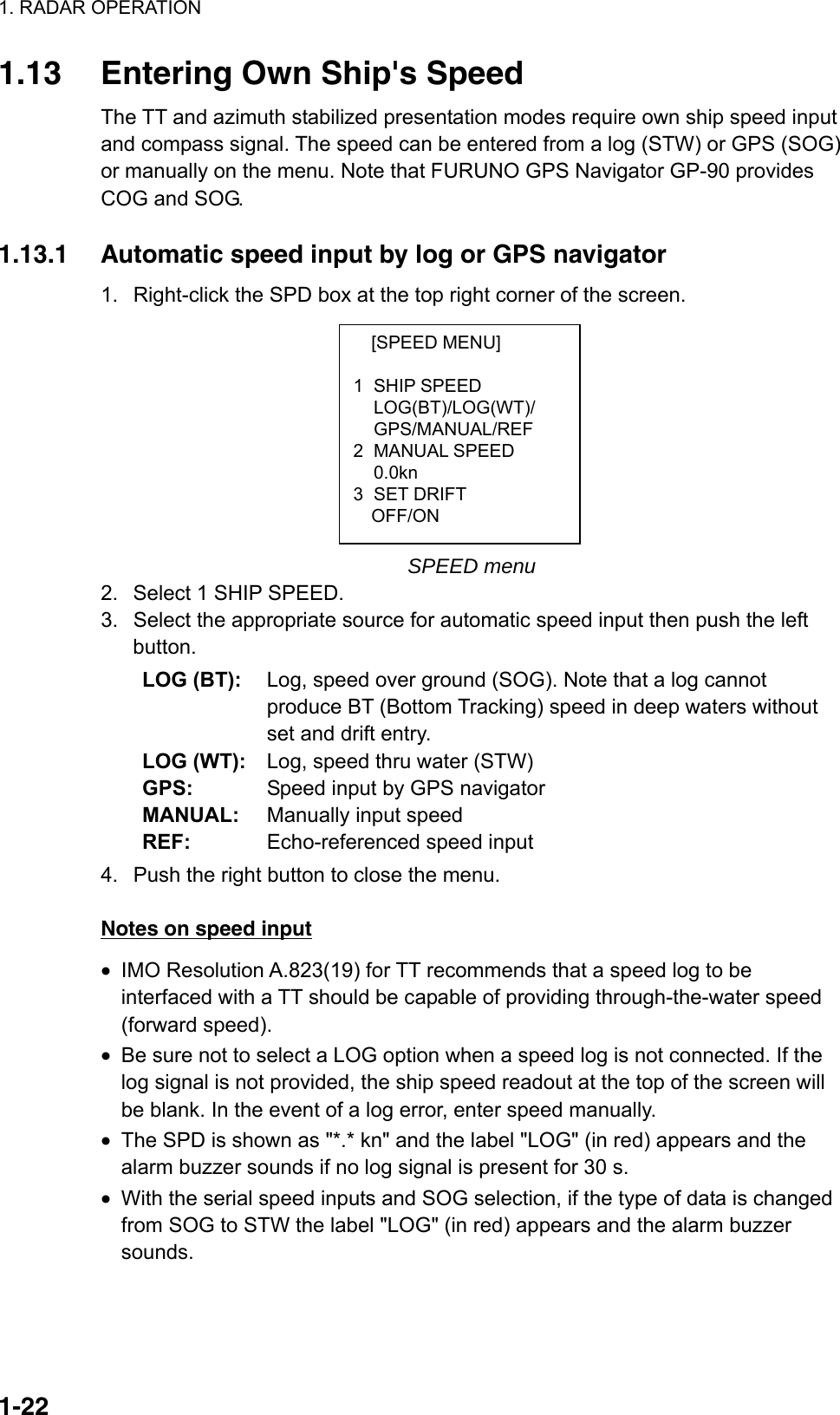 1. RADAR OPERATION  1-22[SPEED MENU]  1 SHIP SPEED LOG(BT)/LOG(WT)/ GPS/MANUAL/REF 2 MANUAL SPEED  0.0kn 3 SET DRIFT   OFF/ON 1.13  Entering Own Ship&apos;s Speed The TT and azimuth stabilized presentation modes require own ship speed input and compass signal. The speed can be entered from a log (STW) or GPS (SOG) or manually on the menu. Note that FURUNO GPS Navigator GP-90 provides COG and SOG.    1.13.1  Automatic speed input by log or GPS navigator 1.  Right-click the SPD box at the top right corner of the screen.            SPEED menu 2.  Select 1 SHIP SPEED. 3.  Select the appropriate source for automatic speed input then push the left button. LOG (BT):  Log, speed over ground (SOG). Note that a log cannot produce BT (Bottom Tracking) speed in deep waters without set and drift entry. LOG (WT):  Log, speed thru water (STW) GPS:  Speed input by GPS navigator MANUAL:  Manually input speed REF:  Echo-referenced speed input 4.  Push the right button to close the menu.  Notes on speed input •  IMO Resolution A.823(19) for TT recommends that a speed log to be interfaced with a TT should be capable of providing through-the-water speed (forward speed). •  Be sure not to select a LOG option when a speed log is not connected. If the log signal is not provided, the ship speed readout at the top of the screen will be blank. In the event of a log error, enter speed manually. •  The SPD is shown as &quot;*.* kn&quot; and the label &quot;LOG&quot; (in red) appears and the alarm buzzer sounds if no log signal is present for 30 s. •  With the serial speed inputs and SOG selection, if the type of data is changed from SOG to STW the label &quot;LOG&quot; (in red) appears and the alarm buzzer sounds. 