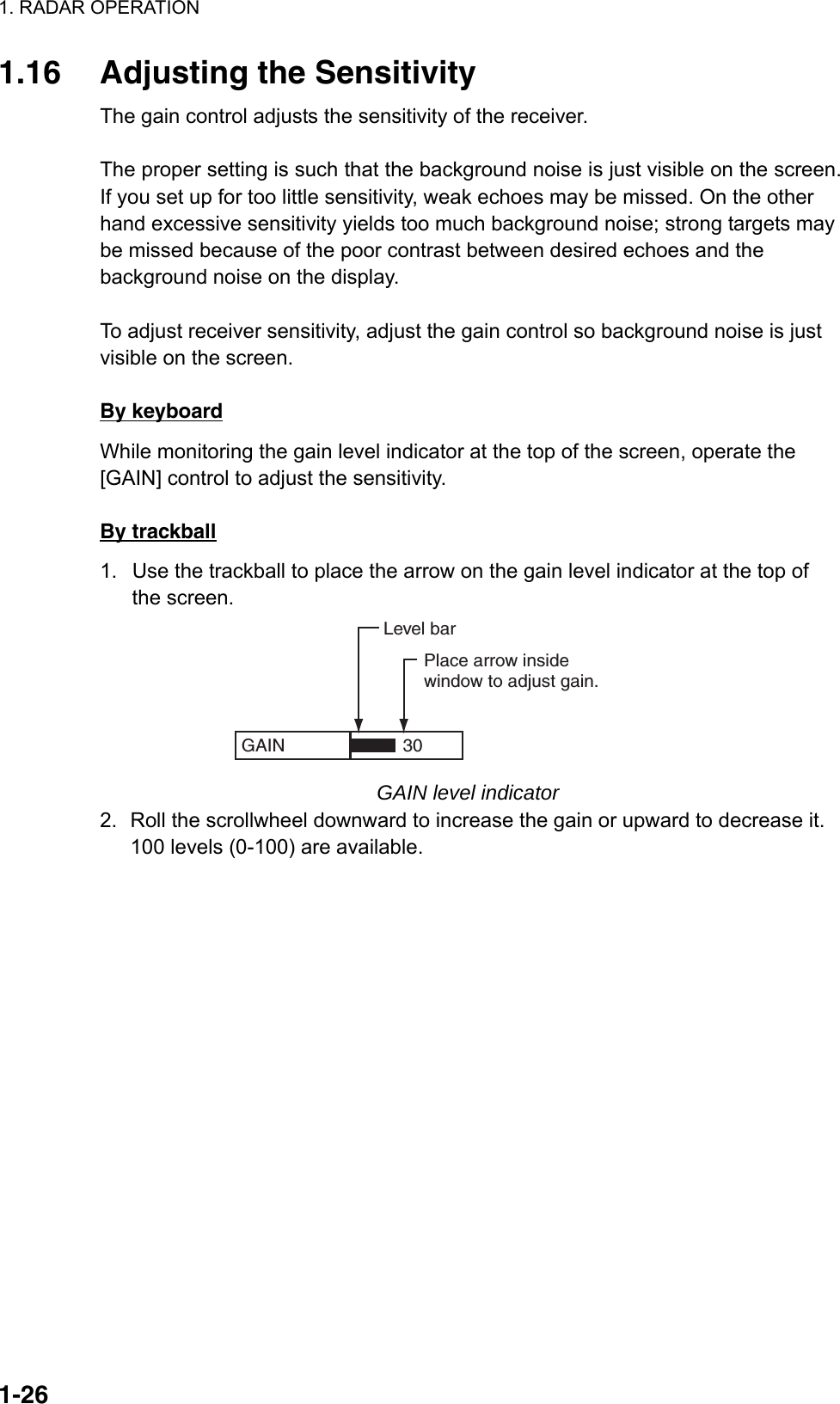 1. RADAR OPERATION  1-261.16 Adjusting the Sensitivity The gain control adjusts the sensitivity of the receiver.    The proper setting is such that the background noise is just visible on the screen. If you set up for too little sensitivity, weak echoes may be missed. On the other hand excessive sensitivity yields too much background noise; strong targets may be missed because of the poor contrast between desired echoes and the background noise on the display.  To adjust receiver sensitivity, adjust the gain control so background noise is just visible on the screen.  By keyboard While monitoring the gain level indicator at the top of the screen, operate the [GAIN] control to adjust the sensitivity.  By trackball 1.  Use the trackball to place the arrow on the gain level indicator at the top of the screen. GAIN  Place arrow insidewindow to adjust gain.Level bar30 GAIN level indicator 2.  Roll the scrollwheel downward to increase the gain or upward to decrease it. 100 levels (0-100) are available.      