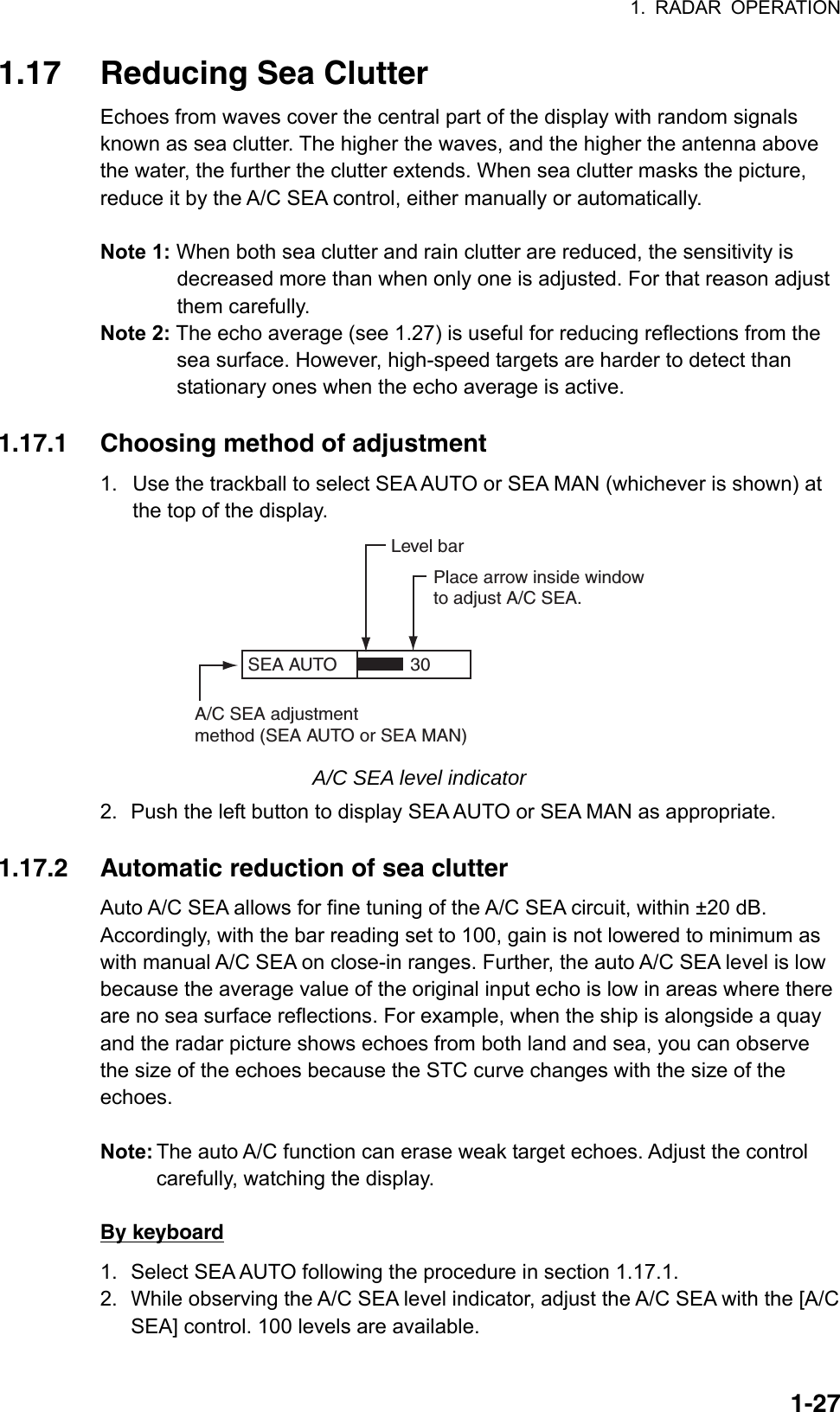 1. RADAR OPERATION  1-271.17  Reducing Sea Clutter Echoes from waves cover the central part of the display with random signals known as sea clutter. The higher the waves, and the higher the antenna above the water, the further the clutter extends. When sea clutter masks the picture, reduce it by the A/C SEA control, either manually or automatically.  Note 1: When both sea clutter and rain clutter are reduced, the sensitivity is decreased more than when only one is adjusted. For that reason adjust them carefully. Note 2: The echo average (see 1.27) is useful for reducing reflections from the sea surface. However, high-speed targets are harder to detect than stationary ones when the echo average is active.   1.17.1  Choosing method of adjustment 1.  Use the trackball to select SEA AUTO or SEA MAN (whichever is shown) at the top of the display. SEA AUTO  Place arrow inside windowto adjust A/C SEA.A/C SEA adjustmentmethod (SEA AUTO or SEA MAN)Level bar30 A/C SEA level indicator 2.  Push the left button to display SEA AUTO or SEA MAN as appropriate.  1.17.2  Automatic reduction of sea clutter Auto A/C SEA allows for fine tuning of the A/C SEA circuit, within ±20 dB. Accordingly, with the bar reading set to 100, gain is not lowered to minimum as with manual A/C SEA on close-in ranges. Further, the auto A/C SEA level is low because the average value of the original input echo is low in areas where there are no sea surface reflections. For example, when the ship is alongside a quay and the radar picture shows echoes from both land and sea, you can observe the size of the echoes because the STC curve changes with the size of the echoes.   Note: The auto A/C function can erase weak target echoes. Adjust the control carefully, watching the display.  By keyboard 1.  Select SEA AUTO following the procedure in section 1.17.1. 2.  While observing the A/C SEA level indicator, adjust the A/C SEA with the [A/C SEA] control. 100 levels are available.  