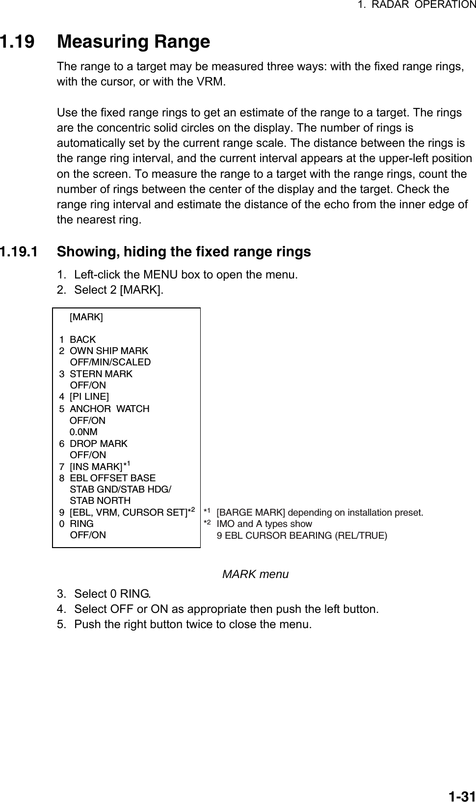 1. RADAR OPERATION  1-311.19 Measuring Range The range to a target may be measured three ways: with the fixed range rings, with the cursor, or with the VRM.    Use the fixed range rings to get an estimate of the range to a target. The rings are the concentric solid circles on the display. The number of rings is automatically set by the current range scale. The distance between the rings is the range ring interval, and the current interval appears at the upper-left position on the screen. To measure the range to a target with the range rings, count the number of rings between the center of the display and the target. Check the range ring interval and estimate the distance of the echo from the inner edge of the nearest ring.    1.19.1  Showing, hiding the fixed range rings 1.  Left-click the MENU box to open the menu. 2.  Select 2 [MARK].  [MARK]  1 BACK 2  OWN SHIP MARK  OFF/MIN/SCALED 3 STERN MARK  OFF/ON 4 [PI LINE]       5 ANCHOR WATCH   OFF/ON 0.0NM6 DROP MARK OFF/ON7 [INS MARK] *1 8  EBL OFFSET BASE   STAB GND/STAB HDG/  STAB NORTH 9  [EBL, VRM, CURSOR SET]*20 RING  OFF/ON *1[BARGE MARK] depending on installation preset.       *2IMO and A types show  9 EBL CURSOR BEARING (REL/TRUE)        MARK menu 3.  Select 0 RING. 4.  Select OFF or ON as appropriate then push the left button.   5.  Push the right button twice to close the menu.    