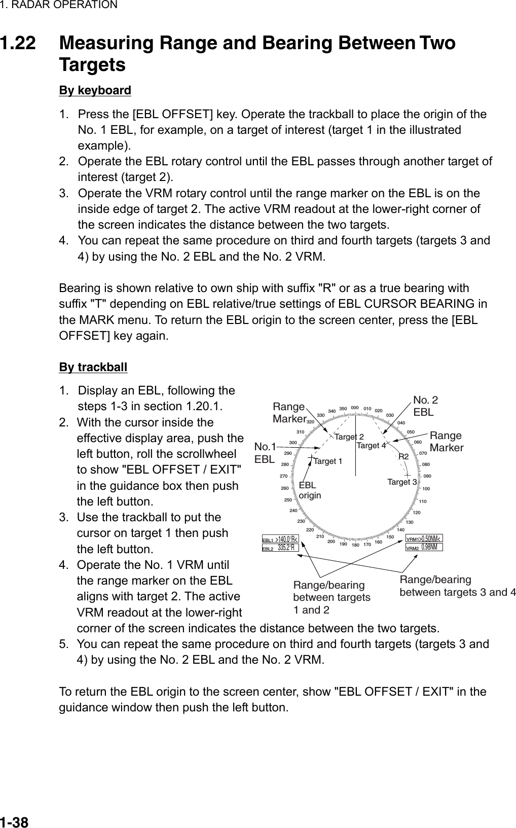 1. RADAR OPERATION  1-381.22  Measuring Range and Bearing Between Two Targets By keyboard 1.  Press the [EBL OFFSET] key. Operate the trackball to place the origin of the No. 1 EBL, for example, on a target of interest (target 1 in the illustrated example). 2.  Operate the EBL rotary control until the EBL passes through another target of interest (target 2). 3.  Operate the VRM rotary control until the range marker on the EBL is on the inside edge of target 2. The active VRM readout at the lower-right corner of the screen indicates the distance between the two targets. 4.  You can repeat the same procedure on third and fourth targets (targets 3 and 4) by using the No. 2 EBL and the No. 2 VRM.  Bearing is shown relative to own ship with suffix &quot;R&quot; or as a true bearing with suffix &quot;T&quot; depending on EBL relative/true settings of EBL CURSOR BEARING in the MARK menu. To return the EBL origin to the screen center, press the [EBL OFFSET] key again.  By trackball 1.  Display an EBL, following the steps 1-3 in section 1.20.1. 2.  With the cursor inside the effective display area, push the left button, roll the scrollwheel to show &quot;EBL OFFSET / EXIT&quot; in the guidance box then push the left button. 3.  Use the trackball to put the cursor on target 1 then push the left button. 4.  Operate the No. 1 VRM until the range marker on the EBL aligns with target 2. The active VRM readout at the lower-right corner of the screen indicates the distance between the two targets. 5.  You can repeat the same procedure on third and fourth targets (targets 3 and 4) by using the No. 2 EBL and the No. 2 VRM.  To return the EBL origin to the screen center, show &quot;EBL OFFSET / EXIT&quot; in the guidance window then push the left button. 000 010 020030040050060070080090100110120130140150160170180190200210220230240250260270280290300310320330 340 350EBLoriginR2Target 2No.1EBLNo. 2EBLRangeMarkerRange/bearingbetween targets1 and 2Range/bearingbetween targets 3 and 4    EBL1        EBL2  &gt;140.0°R&lt;335.2°R    VRM1         VRM2  &gt;0.50NM&lt;0.98NMRangeMarkerTarget 4Target 3Target 1