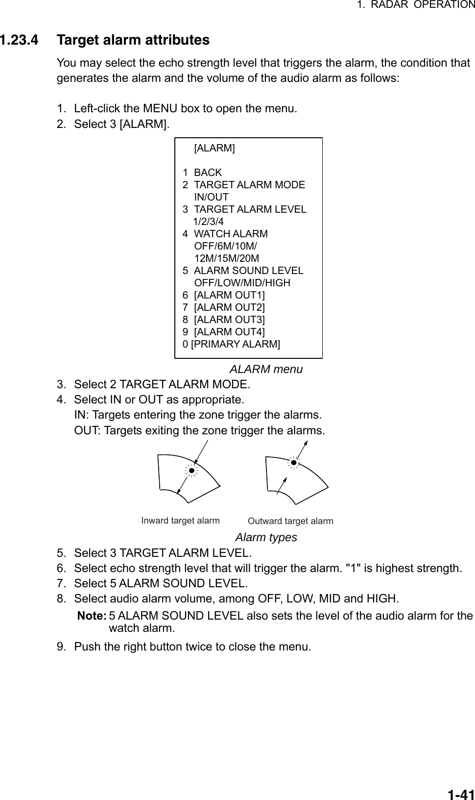 1. RADAR OPERATION  1-41 [ALARM]  1 BACK 2 TARGET ALARM MODE  IN/OUT 3 TARGET ALARM LEVEL  1/2/3/4 4 WATCH ALARM  OFF/6M/10M/  12M/15M/20M 5  ALARM SOUND LEVEL  OFF/LOW/MID/HIGH 6 [ALARM OUT1] 7 [ALARM OUT2] 8 [ALARM OUT3] 9 [ALARM OUT4] 0 [PRIMARY ALARM] 1.23.4  Target alarm attributes You may select the echo strength level that triggers the alarm, the condition that generates the alarm and the volume of the audio alarm as follows:  1.  Left-click the MENU box to open the menu. 2.  Select 3 [ALARM].                  ALARM menu 3.  Select 2 TARGET ALARM MODE. 4.  Select IN or OUT as appropriate. IN: Targets entering the zone trigger the alarms. OUT: Targets exiting the zone trigger the alarms. Inward target alarm Outward target alarm Alarm types 5.  Select 3 TARGET ALARM LEVEL. 6.  Select echo strength level that will trigger the alarm. &quot;1&quot; is highest strength. 7.  Select 5 ALARM SOUND LEVEL. 8. Select audio alarm volume, among OFF, LOW, MID and HIGH. Note: 5 ALARM SOUND LEVEL also sets the level of the audio alarm for the watch alarm.   9.  Push the right button twice to close the menu. 