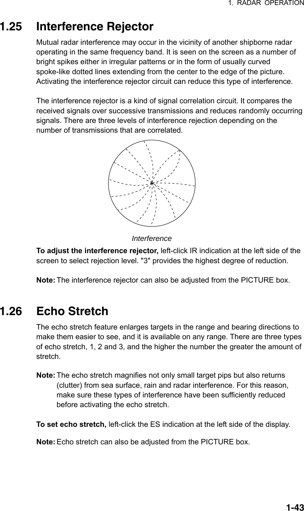 1. RADAR OPERATION  1-431.25 Interference Rejector Mutual radar interference may occur in the vicinity of another shipborne radar operating in the same frequency band. It is seen on the screen as a number of bright spikes either in irregular patterns or in the form of usually curved spoke-like dotted lines extending from the center to the edge of the picture. Activating the interference rejector circuit can reduce this type of interference.  The interference rejector is a kind of signal correlation circuit. It compares the received signals over successive transmissions and reduces randomly occurring signals. There are three levels of interference rejection depending on the number of transmissions that are correlated.    Interference To adjust the interference rejector, left-click IR indication at the left side of the screen to select rejection level. &quot;3&quot; provides the highest degree of reduction.    Note: The interference rejector can also be adjusted from the PICTURE box.   1.26 Echo Stretch The echo stretch feature enlarges targets in the range and bearing directions to make them easier to see, and it is available on any range. There are three types of echo stretch, 1, 2 and 3, and the higher the number the greater the amount of stretch. Note: The echo stretch magnifies not only small target pips but also returns (clutter) from sea surface, rain and radar interference. For this reason, make sure these types of interference have been sufficiently reduced before activating the echo stretch.  To set echo stretch, left-click the ES indication at the left side of the display. Note: Echo stretch can also be adjusted from the PICTURE box. 