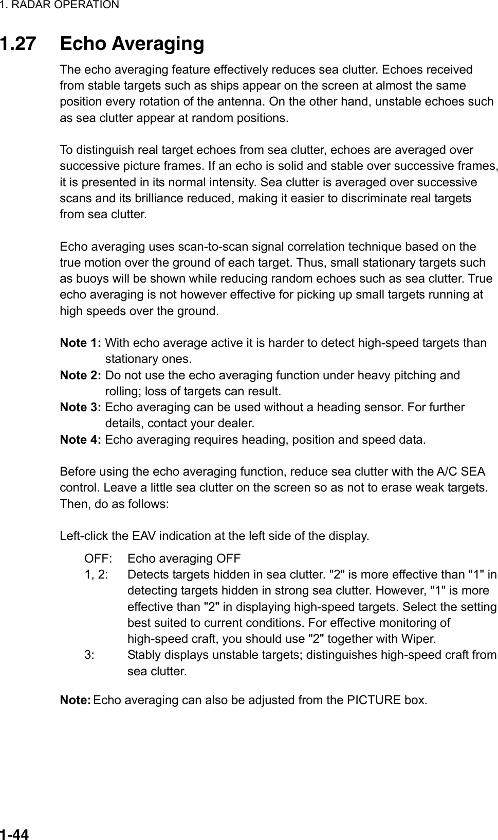 1. RADAR OPERATION  1-441.27 Echo Averaging The echo averaging feature effectively reduces sea clutter. Echoes received from stable targets such as ships appear on the screen at almost the same position every rotation of the antenna. On the other hand, unstable echoes such as sea clutter appear at random positions.  To distinguish real target echoes from sea clutter, echoes are averaged over successive picture frames. If an echo is solid and stable over successive frames, it is presented in its normal intensity. Sea clutter is averaged over successive scans and its brilliance reduced, making it easier to discriminate real targets from sea clutter.  Echo averaging uses scan-to-scan signal correlation technique based on the true motion over the ground of each target. Thus, small stationary targets such as buoys will be shown while reducing random echoes such as sea clutter. True echo averaging is not however effective for picking up small targets running at high speeds over the ground.  Note 1: With echo average active it is harder to detect high-speed targets than stationary ones.  Note 2: Do not use the echo averaging function under heavy pitching and rolling; loss of targets can result. Note 3: Echo averaging can be used without a heading sensor. For further details, contact your dealer. Note 4: Echo averaging requires heading, position and speed data.  Before using the echo averaging function, reduce sea clutter with the A/C SEA control. Leave a little sea clutter on the screen so as not to erase weak targets. Then, do as follows:  Left-click the EAV indication at the left side of the display. OFF:  Echo averaging OFF 1, 2:  Detects targets hidden in sea clutter. &quot;2&quot; is more effective than &quot;1&quot; in detecting targets hidden in strong sea clutter. However, &quot;1&quot; is more effective than &quot;2&quot; in displaying high-speed targets. Select the setting best suited to current conditions. For effective monitoring of high-speed craft, you should use &quot;2&quot; together with Wiper. 3:  Stably displays unstable targets; distinguishes high-speed craft from sea clutter. Note: Echo averaging can also be adjusted from the PICTURE box.    