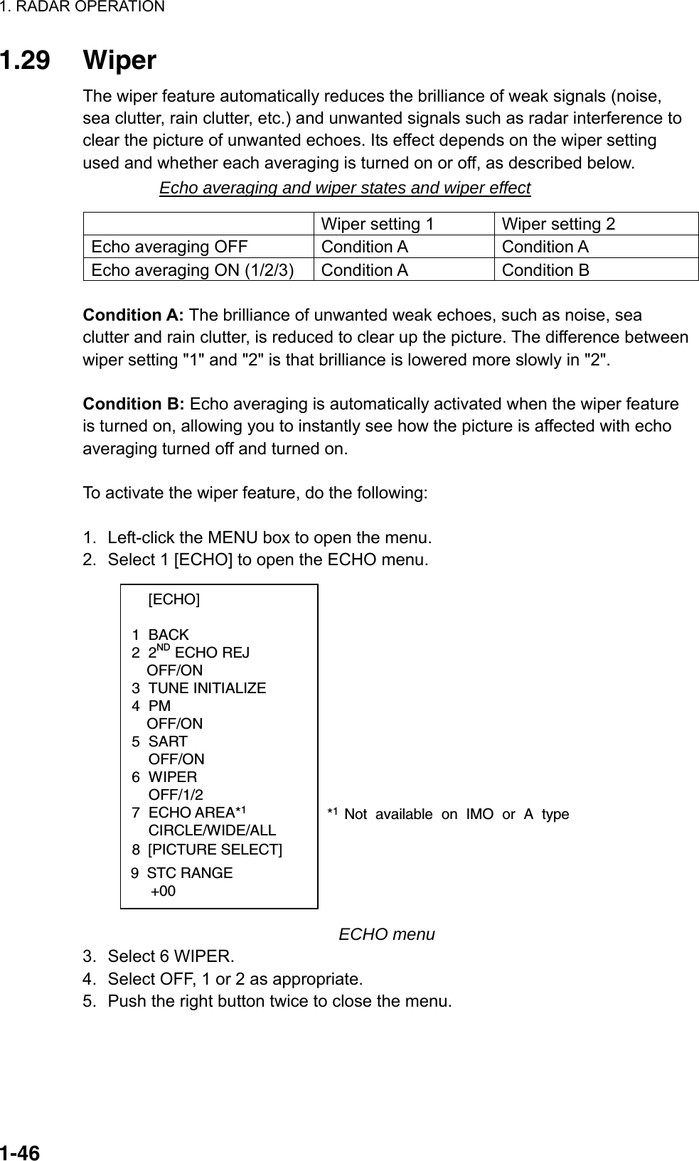 1. RADAR OPERATION  1-461.29 Wiper The wiper feature automatically reduces the brilliance of weak signals (noise, sea clutter, rain clutter, etc.) and unwanted signals such as radar interference to clear the picture of unwanted echoes. Its effect depends on the wiper setting used and whether each averaging is turned on or off, as described below. Echo averaging and wiper states and wiper effect   Wiper setting 1  Wiper setting 2 Echo averaging OFF  Condition A  Condition A Echo averaging ON (1/2/3)  Condition A  Condition B  Condition A: The brilliance of unwanted weak echoes, such as noise, sea clutter and rain clutter, is reduced to clear up the picture. The difference between wiper setting &quot;1&quot; and &quot;2&quot; is that brilliance is lowered more slowly in &quot;2&quot;.    Condition B: Echo averaging is automatically activated when the wiper feature is turned on, allowing you to instantly see how the picture is affected with echo averaging turned off and turned on.  To activate the wiper feature, do the following:  1.  Left-click the MENU box to open the menu. 2.  Select 1 [ECHO] to open the ECHO menu.  [ECHO]  1 BACK 2 2ND ECHO REJ OFF/ON 3 TUNE INITIALIZE 4 PM OFF/ON 5 SART  OFF/ON 6 WIPER  OFF/1/2 7 ECHO AREA*1 CIRCLE/WIDE/ALL*1 Not available on IMO or A type8  [PICTURE SELECT]9  STC RANGE     +00 ECHO menu 3.  Select 6 WIPER. 4.  Select OFF, 1 or 2 as appropriate.   5.  Push the right button twice to close the menu.  