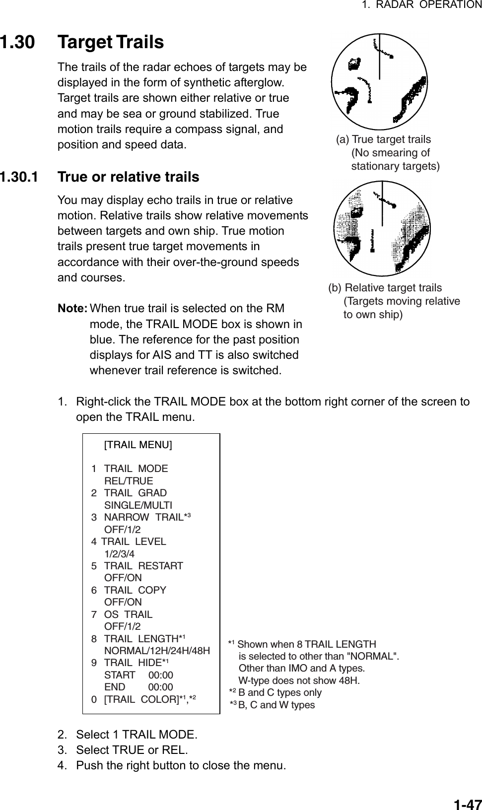 1. RADAR OPERATION  1-471.30 Target Trails The trails of the radar echoes of targets may be displayed in the form of synthetic afterglow. Target trails are shown either relative or true and may be sea or ground stabilized. True motion trails require a compass signal, and position and speed data.  1.30.1  True or relative trails You may display echo trails in true or relative motion. Relative trails show relative movements between targets and own ship. True motion trails present true target movements in accordance with their over-the-ground speeds and courses.    Note: When true trail is selected on the RM mode, the TRAIL MODE box is shown in blue. The reference for the past position displays for AIS and TT is also switched whenever trail reference is switched.  1.  Right-click the TRAIL MODE box at the bottom right corner of the screen to open the TRAIL menu. *1Shown when 8 TRAIL LENGTH    is selected to other than &quot;NORMAL&quot;.    Other than IMO and A types.    W-type does not show 48H.*2B and C types only[TRAIL MENU]1 TRAIL MODEREL/TRUE2 TRAIL GRADSINGLE/MULTI3 NARROW TRAIL*3OFF/1/24 TRAIL  LEVEL1/2/3/45 TRAIL RESTARTOFF/ON6 TRAIL COPYOFF/ON7 OS TRAILOFF/1/28 TRAIL LENGTH*1NORMAL/12H/24H/48H9 TRAIL HIDE*1START    00:00END     00:000 [TRAIL COLOR]*1,*2*3 B, C and W types 2.  Select 1 TRAIL MODE. 3.  Select TRUE or REL.   4.  Push the right button to close the menu. (a) True target trails     (No smearing of     stationary targets)(b) Relative target trails     (Targets moving relative     to own ship)