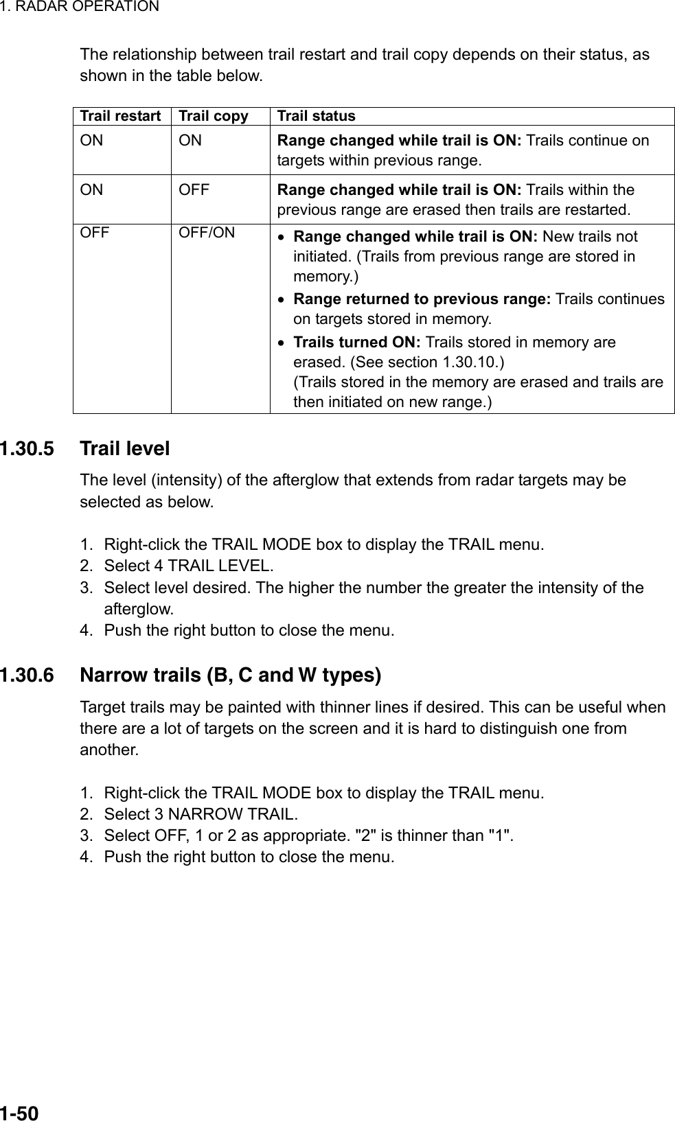 1. RADAR OPERATION  1-50The relationship between trail restart and trail copy depends on their status, as shown in the table below.  Trail restart  Trail copy  Trail status ON ON Range changed while trail is ON: Trails continue on targets within previous range. ON OFF Range changed while trail is ON: Trails within the previous range are erased then trails are restarted. OFF OFF/ON •  Range changed while trail is ON: New trails not initiated. (Trails from previous range are stored in memory.) •  Range returned to previous range: Trails continues on targets stored in memory. •  Trails turned ON: Trails stored in memory are erased. (See section 1.30.10.) (Trails stored in the memory are erased and trails are then initiated on new range.)  1.30.5 Trail level The level (intensity) of the afterglow that extends from radar targets may be selected as below.   1.  Right-click the TRAIL MODE box to display the TRAIL menu. 2.  Select 4 TRAIL LEVEL. 3.  Select level desired. The higher the number the greater the intensity of the afterglow. 4.  Push the right button to close the menu.  1.30.6  Narrow trails (B, C and W types) Target trails may be painted with thinner lines if desired. This can be useful when there are a lot of targets on the screen and it is hard to distinguish one from another.  1.  Right-click the TRAIL MODE box to display the TRAIL menu. 2.  Select 3 NARROW TRAIL. 3.  Select OFF, 1 or 2 as appropriate. &quot;2&quot; is thinner than &quot;1&quot;. 4.  Push the right button to close the menu.  