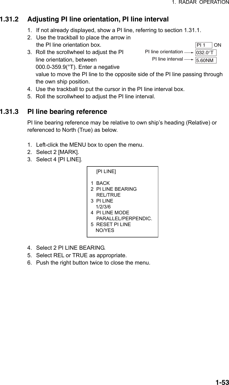 1. RADAR OPERATION  1-53PI 1   ON032.0°T5.60NMPI line orientationPI line interval [PI LINE]  1 BACK 2  PI LINE BEARING  REL/TRUE 3 PI LINE   1/2/3/6 4  PI LINE MODE  PARALLEL/PERPENDIC.5  RESET PI LINE NO/YES 1.31.2  Adjusting PI line orientation, PI line interval 1.  If not already displayed, show a PI line, referring to section 1.31.1. 2.  Use the trackball to place the arrow in the PI line orientation box. 3.  Roll the scrollwheel to adjust the PI line orientation, between 000.0-359.9(°T). Enter a negative value to move the PI line to the opposite side of the PI line passing through the own ship position. 4.  Use the trackball to put the cursor in the PI line interval box. 5.  Roll the scrollwheel to adjust the PI line interval.  1.31.3  PI line bearing reference PI line bearing reference may be relative to own ship’s heading (Relative) or referenced to North (True) as below.    1.  Left-click the MENU box to open the menu.   2.  Select 2 [MARK]. 3.  Select 4 [PI LINE].            4.  Select 2 PI LINE BEARING. 5.  Select REL or TRUE as appropriate. 6.  Push the right button twice to close the menu. 