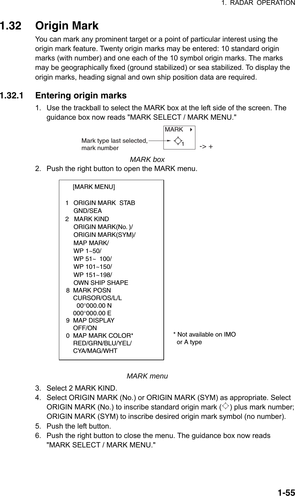 1. RADAR OPERATION  1-551.32 Origin Mark You can mark any prominent target or a point of particular interest using the origin mark feature. Twenty origin marks may be entered: 10 standard origin marks (with number) and one each of the 10 symbol origin marks. The marks may be geographically fixed (ground stabilized) or sea stabilized. To display the origin marks, heading signal and own ship position data are required.    1.32.1 Entering origin marks 1.  Use the trackball to select the MARK box at the left side of the screen. The guidance box now reads &quot;MARK SELECT / MARK MENU.&quot; MARK   Mark type last selected, mark number -&gt; +1 MARK box 2.  Push the right button to open the MARK menu. [MARK MENU]  1  ORIGIN MARK  STAB   GND/SEA  2   MARK KIND   ORIGIN MARK(No. )/   ORIGIN MARK(SYM)/   MAP MARK/   WP 1~50/   WP 51~ 100/   WP 101~150/   WP 151~198/   OWN SHIP SHAPE  8  MARK POSN    CURSOR/OS/L/L      00°000.00 N    000°000.00 E9  MAP DISPLAY    OFF/ON0  MAP MARK COLOR*                       RED/GRN/BLU/YEL/    CYA/MAG/WHT  * Not available on IMO    or A type MARK menu 3.  Select 2 MARK KIND. 4.  Select ORIGIN MARK (No.) or ORIGIN MARK (SYM) as appropriate. Select ORIGIN MARK (No.) to inscribe standard origin mark ( ) plus mark number; ORIGIN MARK (SYM) to inscribe desired origin mark symbol (no number). 5.  Push the left button. 6.  Push the right button to close the menu. The guidance box now reads &quot;MARK SELECT / MARK MENU.&quot; 