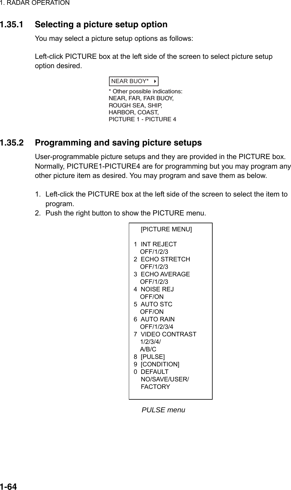 1. RADAR OPERATION  1-64 [PICTURE MENU]  1 INT REJECT OFF/1/2/3 2 ECHO STRETCH OFF/1/2/3 3 ECHO AVERAGE OFF/1/2/3 4 NOISE REJ OFF/ON 5 AUTO STC OFF/ON 6 AUTO RAIN OFF/1/2/3/4 7 VIDEO CONTRAST 1/2/3/4/ A/B/C 8 [PULSE] 9 [CONDITION] 0 DEFAULT  NO/SAVE/USER/  FACTORY 1.35.1  Selecting a picture setup option You may select a picture setup options as follows:  Left-click PICTURE box at the left side of the screen to select picture setup option desired. NEAR BUOY*   * Other possible indications:NEAR, FAR, FAR BUOY,ROUGH SEA, SHIP,HARBOR, COAST, PICTURE 1 - PICTURE 4  1.35.2  Programming and saving picture setups User-programmable picture setups and they are provided in the PICTURE box. Normally, PICTURE1-PICTURE4 are for programming but you may program any other picture item as desired. You may program and save them as below.  1.  Left-click the PICTURE box at the left side of the screen to select the item to program. 2.  Push the right button to show the PICTURE menu.                        PULSE menu 