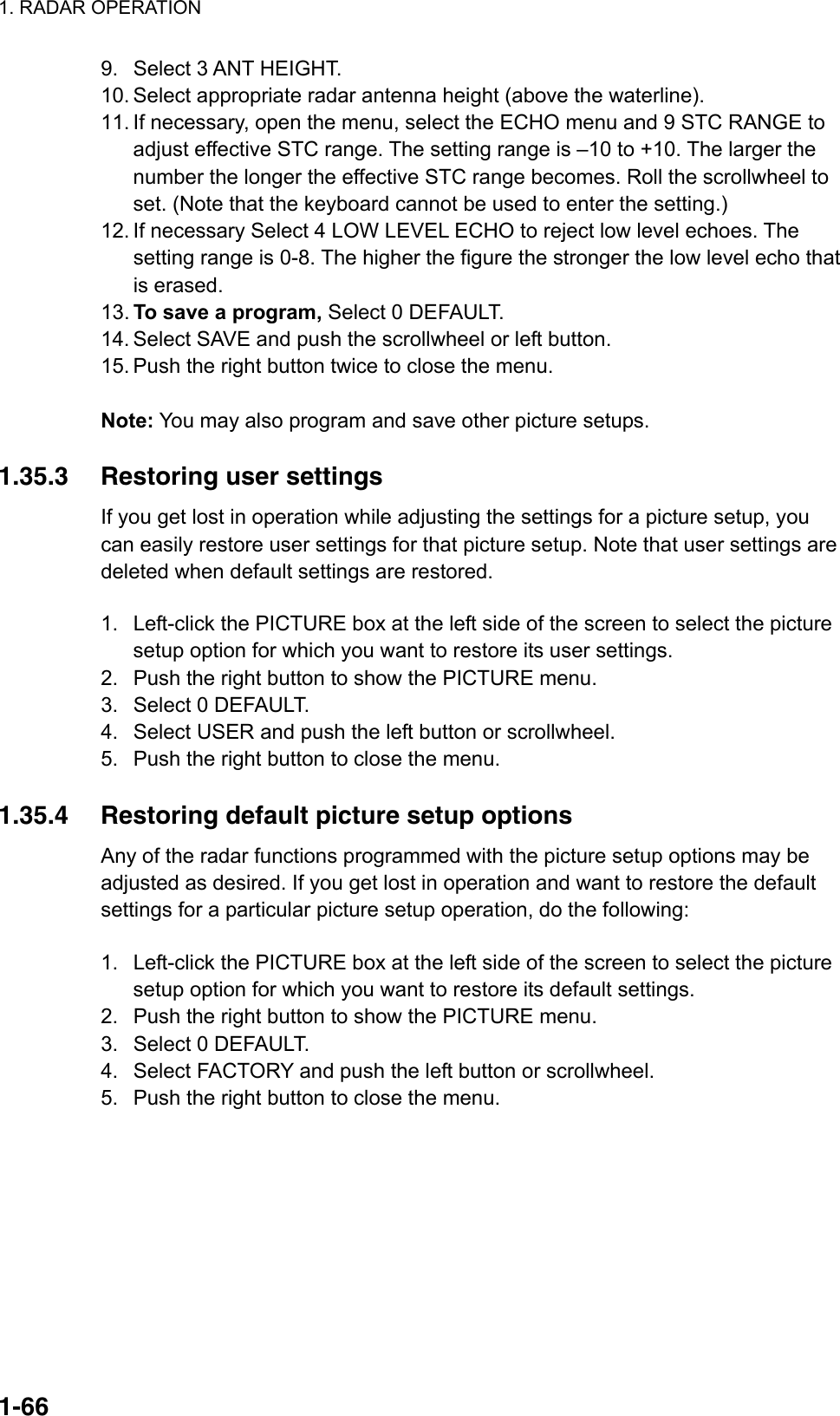 1. RADAR OPERATION  1-669.  Select 3 ANT HEIGHT. 10. Select appropriate radar antenna height (above the waterline). 11. If necessary, open the menu, select the ECHO menu and 9 STC RANGE to adjust effective STC range. The setting range is –10 to +10. The larger the number the longer the effective STC range becomes. Roll the scrollwheel to set. (Note that the keyboard cannot be used to enter the setting.) 12. If necessary Select 4 LOW LEVEL ECHO to reject low level echoes. The setting range is 0-8. The higher the figure the stronger the low level echo that is erased. 13. To save a program, Select 0 DEFAULT.   14. Select SAVE and push the scrollwheel or left button.   15. Push the right button twice to close the menu.  Note: You may also program and save other picture setups.  1.35.3  Restoring user settings If you get lost in operation while adjusting the settings for a picture setup, you can easily restore user settings for that picture setup. Note that user settings are deleted when default settings are restored.  1.  Left-click the PICTURE box at the left side of the screen to select the picture setup option for which you want to restore its user settings. 2.  Push the right button to show the PICTURE menu. 3.  Select 0 DEFAULT. 4.  Select USER and push the left button or scrollwheel. 5.  Push the right button to close the menu.    1.35.4  Restoring default picture setup options Any of the radar functions programmed with the picture setup options may be adjusted as desired. If you get lost in operation and want to restore the default settings for a particular picture setup operation, do the following:  1.  Left-click the PICTURE box at the left side of the screen to select the picture setup option for which you want to restore its default settings. 2.  Push the right button to show the PICTURE menu. 3.  Select 0 DEFAULT. 4.  Select FACTORY and push the left button or scrollwheel. 5.  Push the right button to close the menu.    