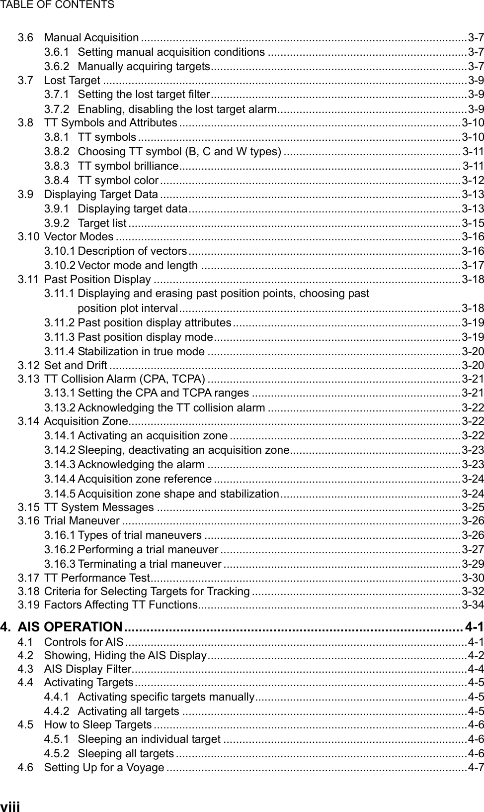 TABLE OF CONTENTS  viii3.6 Manual Acquisition .......................................................................................................3-7 3.6.1 Setting manual acquisition conditions ...............................................................3-7 3.6.2 Manually acquiring targets.................................................................................3-7 3.7 Lost Target ...................................................................................................................3-9 3.7.1 Setting the lost target filter.................................................................................3-9 3.7.2 Enabling, disabling the lost target alarm............................................................3-9 3.8 TT Symbols and Attributes .........................................................................................3-10 3.8.1 TT symbols......................................................................................................3-10 3.8.2 Choosing TT symbol (B, C and W types) ........................................................ 3-11 3.8.3 TT symbol brilliance.........................................................................................3-11 3.8.4 TT symbol color...............................................................................................3-12 3.9 Displaying Target Data ...............................................................................................3-13 3.9.1 Displaying target data......................................................................................3-13 3.9.2 Target list .........................................................................................................3-15 3.10 Vector Modes .............................................................................................................3-16 3.10.1 Description of vectors......................................................................................3-16 3.10.2 Vector mode and length ..................................................................................3-17 3.11 Past Position Display .................................................................................................3-18 3.11.1 Displaying and erasing past position points, choosing past position plot interval.........................................................................................3-18 3.11.2 Past position display attributes........................................................................3-19 3.11.3 Past position display mode..............................................................................3-19 3.11.4 Stabilization in true mode ................................................................................3-20 3.12 Set and Drift ...............................................................................................................3-20 3.13 TT Collision Alarm (CPA, TCPA) ................................................................................3-21 3.13.1 Setting the CPA and TCPA ranges ..................................................................3-21 3.13.2 Acknowledging the TT collision alarm .............................................................3-22 3.14 Acquisition Zone.........................................................................................................3-22 3.14.1 Activating an acquisition zone .........................................................................3-22 3.14.2 Sleeping, deactivating an acquisition zone......................................................3-23 3.14.3 Acknowledging the alarm ................................................................................3-23 3.14.4 Acquisition zone reference ..............................................................................3-24 3.14.5 Acquisition zone shape and stabilization.........................................................3-24 3.15 TT System Messages ................................................................................................3-25 3.16 Trial Maneuver ...........................................................................................................3-26 3.16.1 Types of trial maneuvers .................................................................................3-26 3.16.2 Performing a trial maneuver ............................................................................3-27 3.16.3 Terminating a trial maneuver ...........................................................................3-29 3.17 TT Performance Test..................................................................................................3-30 3.18 Criteria for Selecting Targets for Tracking ..................................................................3-32 3.19 Factors Affecting TT Functions...................................................................................3-34 4. AIS OPERATION........................................................................................... 4-1 4.1 Controls for AIS ............................................................................................................4-1 4.2 Showing, Hiding the AIS Display..................................................................................4-2 4.3 AIS Display Filter..........................................................................................................4-4 4.4 Activating Targets.........................................................................................................4-5 4.4.1 Activating specific targets manually...................................................................4-5 4.4.2 Activating all targets ..........................................................................................4-5 4.5 How to Sleep Targets ...................................................................................................4-6 4.5.1 Sleeping an individual target .............................................................................4-6 4.5.2 Sleeping all targets ............................................................................................4-6 4.6 Setting Up for a Voyage ...............................................................................................4-7 