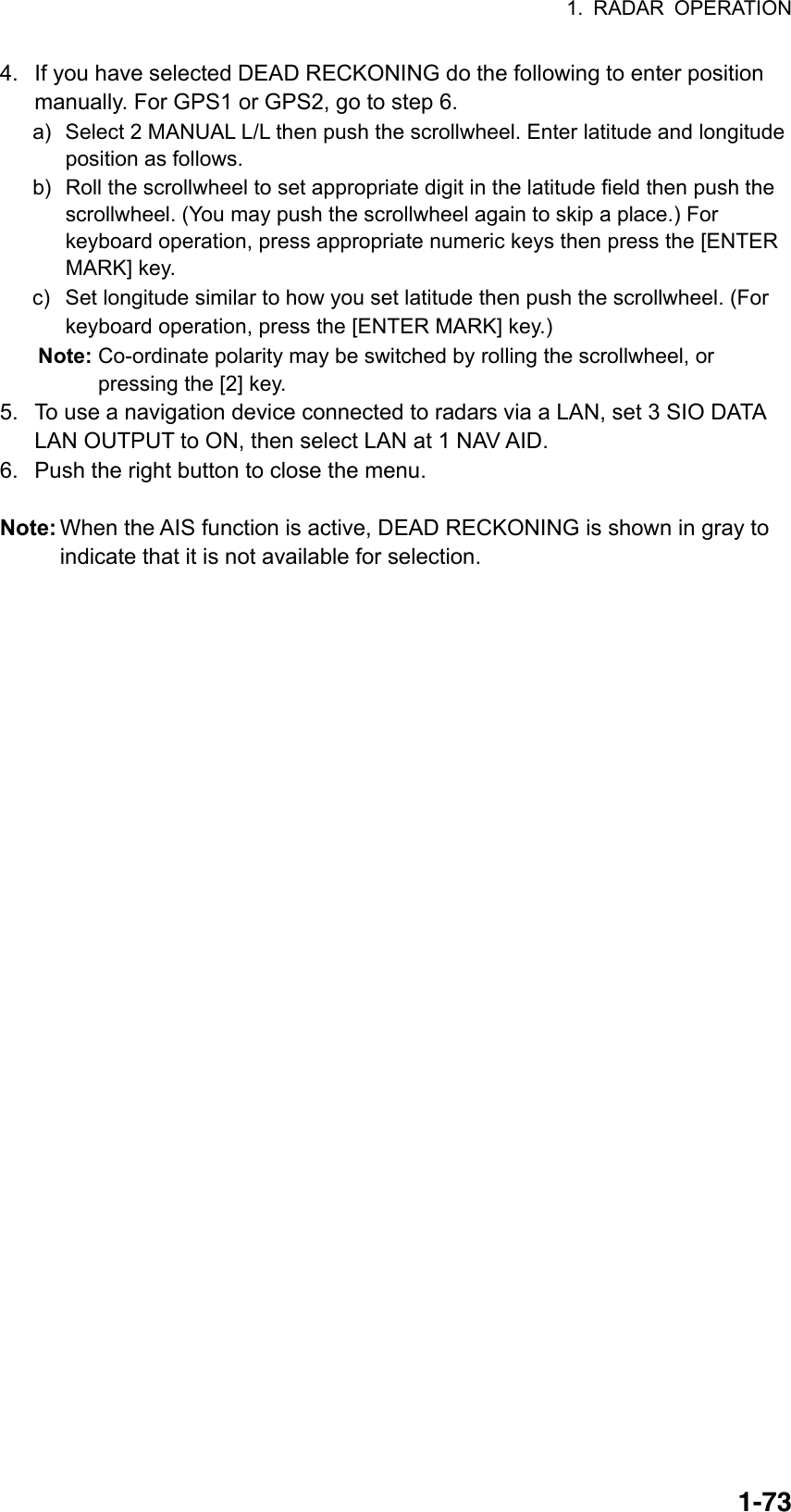 1. RADAR OPERATION  1-734.  If you have selected DEAD RECKONING do the following to enter position manually. For GPS1 or GPS2, go to step 6. a)  Select 2 MANUAL L/L then push the scrollwheel. Enter latitude and longitude position as follows. b) Roll the scrollwheel to set appropriate digit in the latitude field then push the scrollwheel. (You may push the scrollwheel again to skip a place.) For keyboard operation, press appropriate numeric keys then press the [ENTER MARK] key. c)  Set longitude similar to how you set latitude then push the scrollwheel. (For keyboard operation, press the [ENTER MARK] key.) Note: Co-ordinate polarity may be switched by rolling the scrollwheel, or pressing the [2] key. 5.  To use a navigation device connected to radars via a LAN, set 3 SIO DATA LAN OUTPUT to ON, then select LAN at 1 NAV AID. 6.  Push the right button to close the menu.  Note: When the AIS function is active, DEAD RECKONING is shown in gray to indicate that it is not available for selection.   