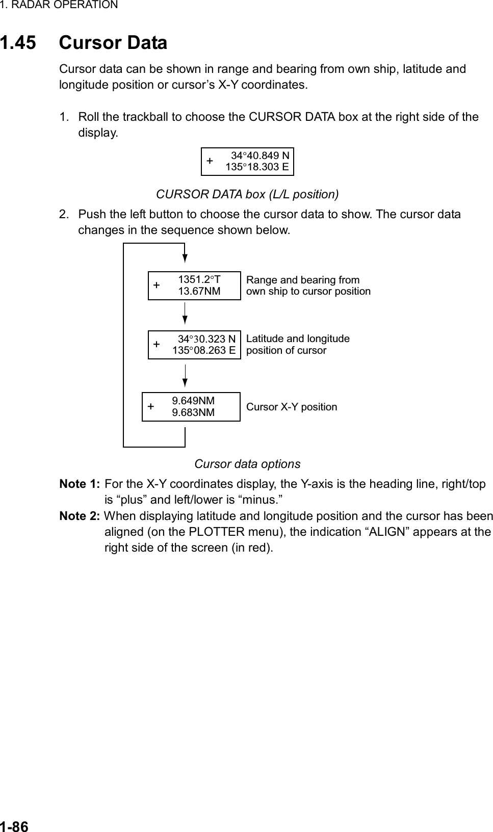 1. RADAR OPERATION  1-86 1.45 Cursor Data Cursor data can be shown in range and bearing from own ship, latitude and longitude position or cursor’s X-Y coordinates.  1.  Roll the trackball to choose the CURSOR DATA box at the right side of the display. +   34 40.849 N135 18.303 E CURSOR DATA box (L/L position) 2.  Push the left button to choose the cursor data to show. The cursor data changes in the sequence shown below.   +   34 0.323 N135 08.263 E+   9.649NM  9.683NM+   1351.2 T  13.67NMRange and bearing fromown ship to cursor positionLatitude and longitudeposition of cursorCursor X-Y position Cursor data options Note 1: For the X-Y coordinates display, the Y-axis is the heading line, right/top is “plus” and left/lower is “minus.”   Note 2: When displaying latitude and longitude position and the cursor has been aligned (on the PLOTTER menu), the indication “ALIGN” appears at the right side of the screen (in red).   