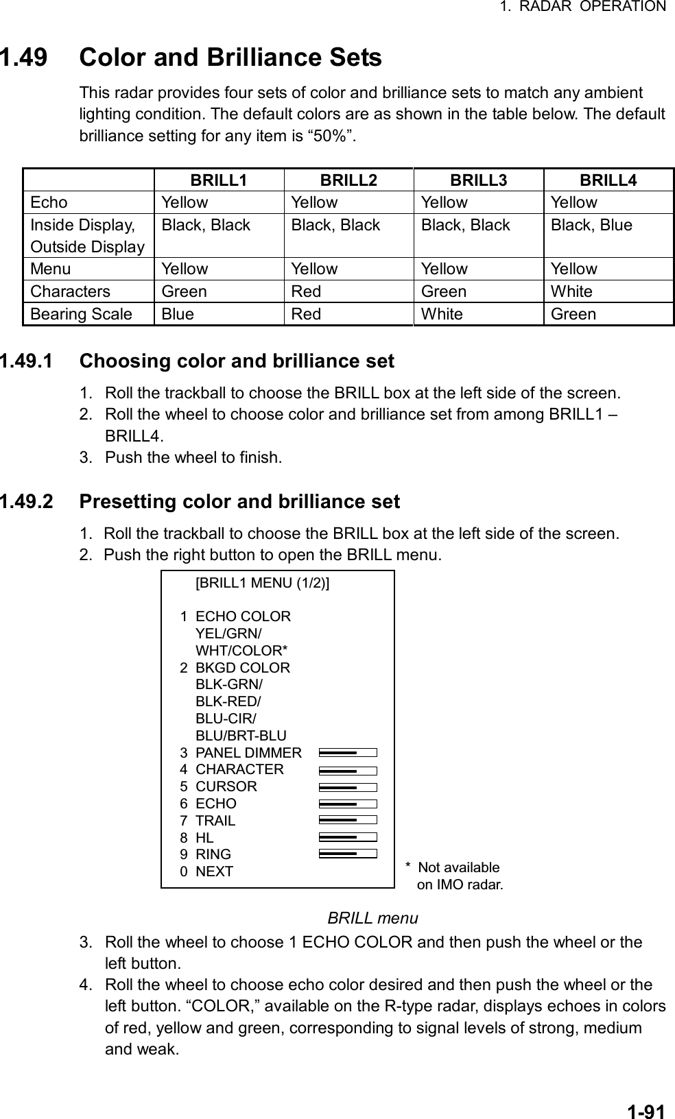 1. RADAR OPERATION  1-911.49  Color and Brilliance Sets This radar provides four sets of color and brilliance sets to match any ambient lighting condition. The default colors are as shown in the table below. The default brilliance setting for any item is “50%”.     BRILL1 BRILL2 BRILL3 BRILL4 Echo  Yellow Yellow Yellow Yellow Inside Display, Outside Display Black, Black  Black, Black  Black, Black  Black, Blue Menu  Yellow Yellow Yellow Yellow Characters Green Red  Green White Bearing Scale  Blue  Red  White  Green  1.49.1  Choosing color and brilliance set   1.  Roll the trackball to choose the BRILL box at the left side of the screen. 2.  Roll the wheel to choose color and brilliance set from among BRILL1 – BRILL4. 3.  Push the wheel to finish.  1.49.2  Presetting color and brilliance set 1.  Roll the trackball to choose the BRILL box at the left side of the screen. 2.  Push the right button to open the BRILL menu.     [BRILL1 MENU (1/2)]1  ECHO COLOR    YEL/GRN/    WHT/COLOR*2  BKGD COLOR    BLK-GRN/    BLK-RED/    BLU-CIR/    BLU/BRT-BLU3  PANEL DIMMER4  CHARACTER5  CURSOR6  ECHO7  TRAIL8  HL9  RING0  NEXT * Not available   on IMO radar. BRILL menu 3.  Roll the wheel to choose 1 ECHO COLOR and then push the wheel or the left button. 4.  Roll the wheel to choose echo color desired and then push the wheel or the left button. “COLOR,” available on the R-type radar, displays echoes in colors of red, yellow and green, corresponding to signal levels of strong, medium and weak.   